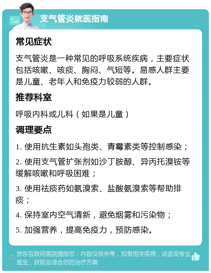 支气管炎就医指南 常见症状 支气管炎是一种常见的呼吸系统疾病，主要症状包括咳嗽、咳痰、胸闷、气短等。易感人群主要是儿童、老年人和免疫力较弱的人群。 推荐科室 呼吸内科或儿科（如果是儿童） 调理要点 1. 使用抗生素如头孢类、青霉素类等控制感染； 2. 使用支气管扩张剂如沙丁胺醇、异丙托溴铵等缓解咳嗽和呼吸困难； 3. 使用祛痰药如氨溴索、盐酸氨溴索等帮助排痰； 4. 保持室内空气清新，避免烟雾和污染物； 5. 加强营养，提高免疫力，预防感染。