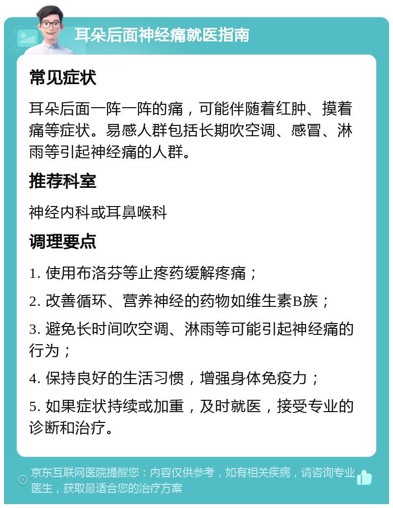 耳朵后面神经痛就医指南 常见症状 耳朵后面一阵一阵的痛，可能伴随着红肿、摸着痛等症状。易感人群包括长期吹空调、感冒、淋雨等引起神经痛的人群。 推荐科室 神经内科或耳鼻喉科 调理要点 1. 使用布洛芬等止疼药缓解疼痛； 2. 改善循环、营养神经的药物如维生素B族； 3. 避免长时间吹空调、淋雨等可能引起神经痛的行为； 4. 保持良好的生活习惯，增强身体免疫力； 5. 如果症状持续或加重，及时就医，接受专业的诊断和治疗。