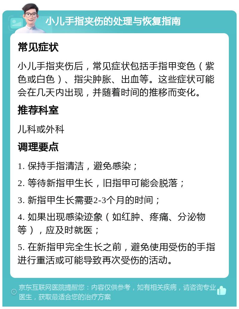 小儿手指夹伤的处理与恢复指南 常见症状 小儿手指夹伤后，常见症状包括手指甲变色（紫色或白色）、指尖肿胀、出血等。这些症状可能会在几天内出现，并随着时间的推移而变化。 推荐科室 儿科或外科 调理要点 1. 保持手指清洁，避免感染； 2. 等待新指甲生长，旧指甲可能会脱落； 3. 新指甲生长需要2-3个月的时间； 4. 如果出现感染迹象（如红肿、疼痛、分泌物等），应及时就医； 5. 在新指甲完全生长之前，避免使用受伤的手指进行重活或可能导致再次受伤的活动。