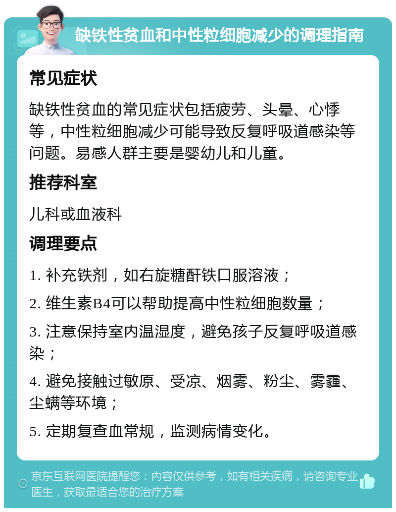 缺铁性贫血和中性粒细胞减少的调理指南 常见症状 缺铁性贫血的常见症状包括疲劳、头晕、心悸等，中性粒细胞减少可能导致反复呼吸道感染等问题。易感人群主要是婴幼儿和儿童。 推荐科室 儿科或血液科 调理要点 1. 补充铁剂，如右旋糖酐铁口服溶液； 2. 维生素B4可以帮助提高中性粒细胞数量； 3. 注意保持室内温湿度，避免孩子反复呼吸道感染； 4. 避免接触过敏原、受凉、烟雾、粉尘、雾霾、尘螨等环境； 5. 定期复查血常规，监测病情变化。