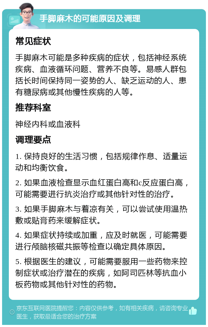 手脚麻木的可能原因及调理 常见症状 手脚麻木可能是多种疾病的症状，包括神经系统疾病、血液循环问题、营养不良等。易感人群包括长时间保持同一姿势的人、缺乏运动的人、患有糖尿病或其他慢性疾病的人等。 推荐科室 神经内科或血液科 调理要点 1. 保持良好的生活习惯，包括规律作息、适量运动和均衡饮食。 2. 如果血液检查显示血红蛋白高和c反应蛋白高，可能需要进行抗炎治疗或其他针对性的治疗。 3. 如果手脚麻木与着凉有关，可以尝试使用温热敷或贴膏药来缓解症状。 4. 如果症状持续或加重，应及时就医，可能需要进行颅脑核磁共振等检查以确定具体原因。 5. 根据医生的建议，可能需要服用一些药物来控制症状或治疗潜在的疾病，如阿司匹林等抗血小板药物或其他针对性的药物。