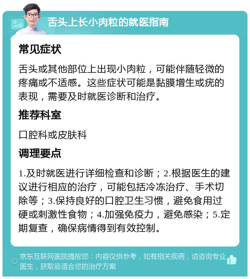 舌头上长小肉粒的就医指南 常见症状 舌头或其他部位上出现小肉粒，可能伴随轻微的疼痛或不适感。这些症状可能是黏膜增生或疣的表现，需要及时就医诊断和治疗。 推荐科室 口腔科或皮肤科 调理要点 1.及时就医进行详细检查和诊断；2.根据医生的建议进行相应的治疗，可能包括冷冻治疗、手术切除等；3.保持良好的口腔卫生习惯，避免食用过硬或刺激性食物；4.加强免疫力，避免感染；5.定期复查，确保病情得到有效控制。