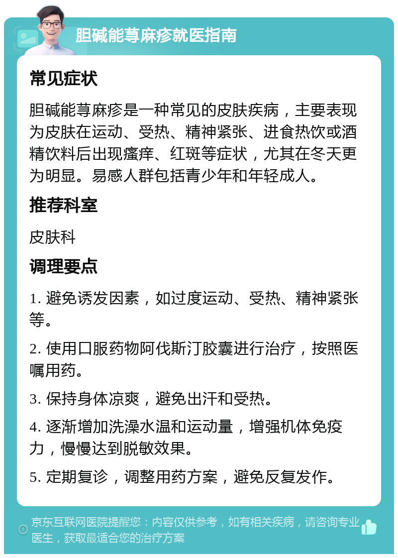 胆碱能荨麻疹就医指南 常见症状 胆碱能荨麻疹是一种常见的皮肤疾病，主要表现为皮肤在运动、受热、精神紧张、进食热饮或酒精饮料后出现瘙痒、红斑等症状，尤其在冬天更为明显。易感人群包括青少年和年轻成人。 推荐科室 皮肤科 调理要点 1. 避免诱发因素，如过度运动、受热、精神紧张等。 2. 使用口服药物阿伐斯汀胶囊进行治疗，按照医嘱用药。 3. 保持身体凉爽，避免出汗和受热。 4. 逐渐增加洗澡水温和运动量，增强机体免疫力，慢慢达到脱敏效果。 5. 定期复诊，调整用药方案，避免反复发作。