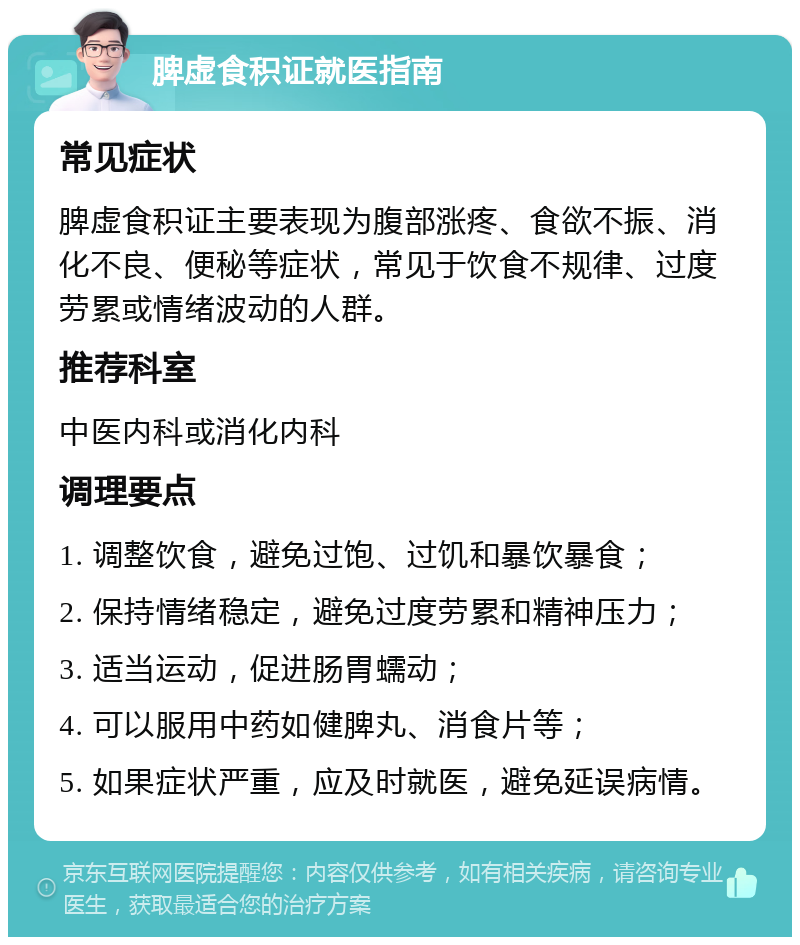 脾虚食积证就医指南 常见症状 脾虚食积证主要表现为腹部涨疼、食欲不振、消化不良、便秘等症状，常见于饮食不规律、过度劳累或情绪波动的人群。 推荐科室 中医内科或消化内科 调理要点 1. 调整饮食，避免过饱、过饥和暴饮暴食； 2. 保持情绪稳定，避免过度劳累和精神压力； 3. 适当运动，促进肠胃蠕动； 4. 可以服用中药如健脾丸、消食片等； 5. 如果症状严重，应及时就医，避免延误病情。