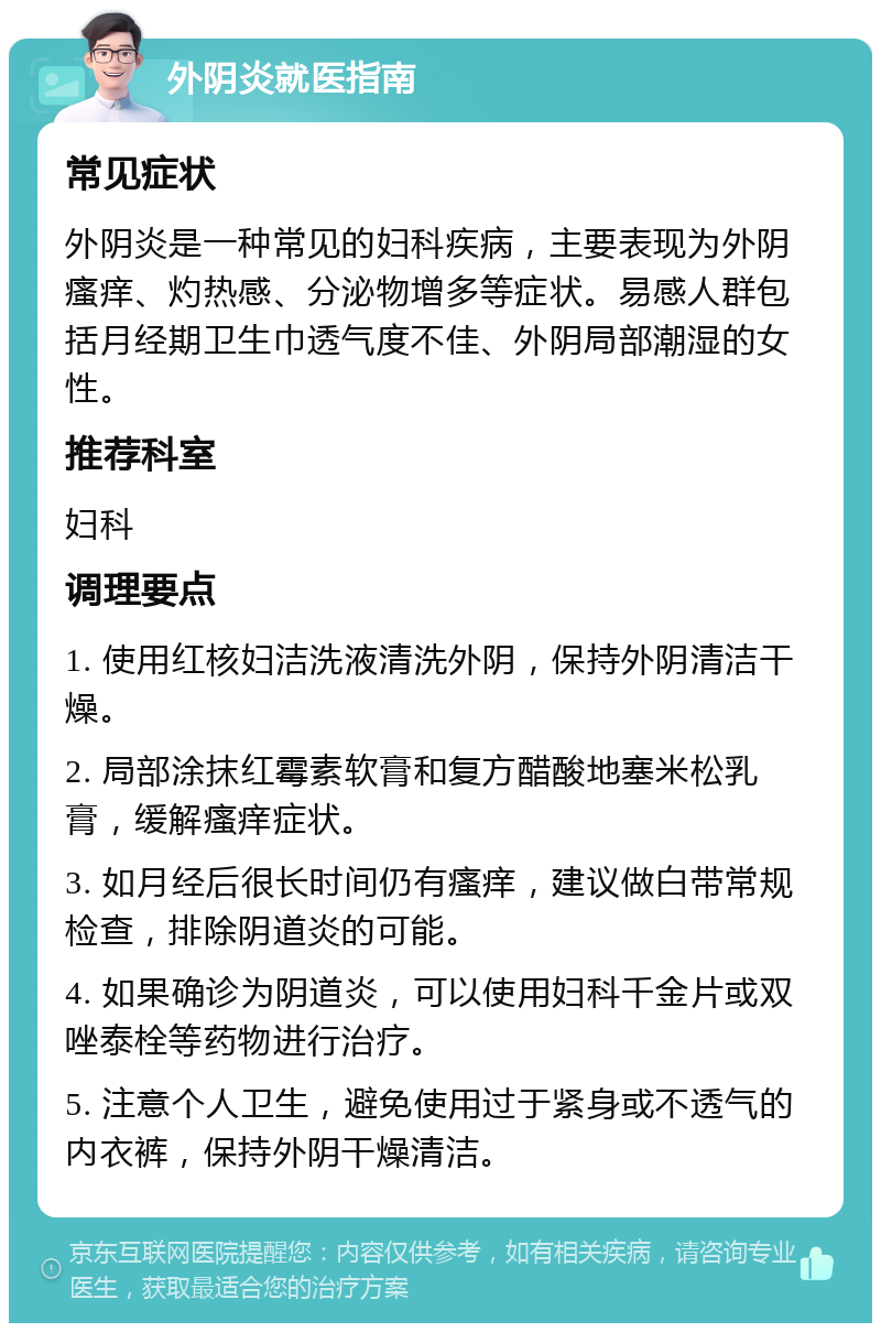 外阴炎就医指南 常见症状 外阴炎是一种常见的妇科疾病，主要表现为外阴瘙痒、灼热感、分泌物增多等症状。易感人群包括月经期卫生巾透气度不佳、外阴局部潮湿的女性。 推荐科室 妇科 调理要点 1. 使用红核妇洁洗液清洗外阴，保持外阴清洁干燥。 2. 局部涂抹红霉素软膏和复方醋酸地塞米松乳膏，缓解瘙痒症状。 3. 如月经后很长时间仍有瘙痒，建议做白带常规检查，排除阴道炎的可能。 4. 如果确诊为阴道炎，可以使用妇科千金片或双唑泰栓等药物进行治疗。 5. 注意个人卫生，避免使用过于紧身或不透气的内衣裤，保持外阴干燥清洁。