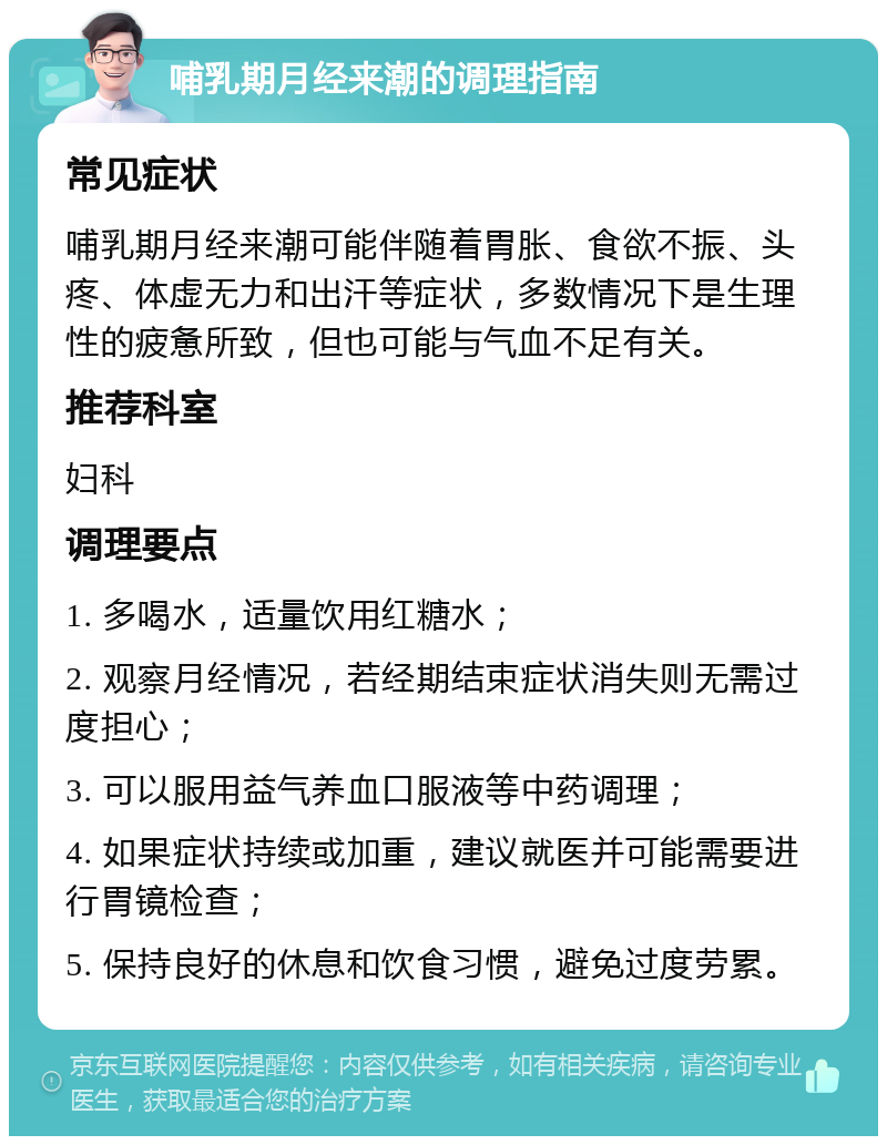 哺乳期月经来潮的调理指南 常见症状 哺乳期月经来潮可能伴随着胃胀、食欲不振、头疼、体虚无力和出汗等症状，多数情况下是生理性的疲惫所致，但也可能与气血不足有关。 推荐科室 妇科 调理要点 1. 多喝水，适量饮用红糖水； 2. 观察月经情况，若经期结束症状消失则无需过度担心； 3. 可以服用益气养血口服液等中药调理； 4. 如果症状持续或加重，建议就医并可能需要进行胃镜检查； 5. 保持良好的休息和饮食习惯，避免过度劳累。