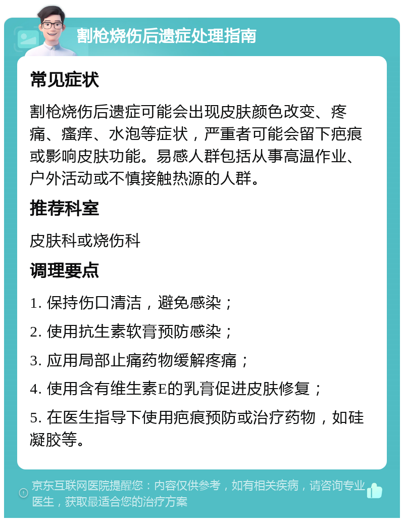 割枪烧伤后遗症处理指南 常见症状 割枪烧伤后遗症可能会出现皮肤颜色改变、疼痛、瘙痒、水泡等症状，严重者可能会留下疤痕或影响皮肤功能。易感人群包括从事高温作业、户外活动或不慎接触热源的人群。 推荐科室 皮肤科或烧伤科 调理要点 1. 保持伤口清洁，避免感染； 2. 使用抗生素软膏预防感染； 3. 应用局部止痛药物缓解疼痛； 4. 使用含有维生素E的乳膏促进皮肤修复； 5. 在医生指导下使用疤痕预防或治疗药物，如硅凝胶等。