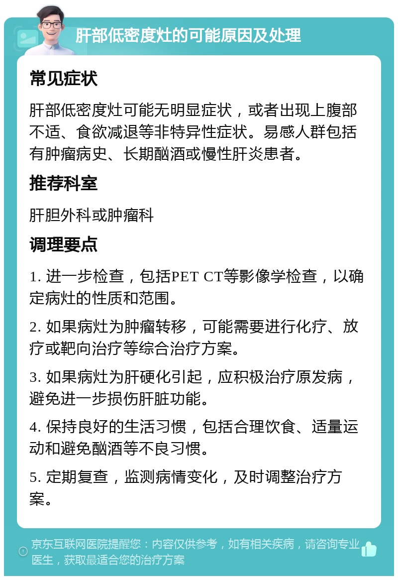 肝部低密度灶的可能原因及处理 常见症状 肝部低密度灶可能无明显症状，或者出现上腹部不适、食欲减退等非特异性症状。易感人群包括有肿瘤病史、长期酗酒或慢性肝炎患者。 推荐科室 肝胆外科或肿瘤科 调理要点 1. 进一步检查，包括PET CT等影像学检查，以确定病灶的性质和范围。 2. 如果病灶为肿瘤转移，可能需要进行化疗、放疗或靶向治疗等综合治疗方案。 3. 如果病灶为肝硬化引起，应积极治疗原发病，避免进一步损伤肝脏功能。 4. 保持良好的生活习惯，包括合理饮食、适量运动和避免酗酒等不良习惯。 5. 定期复查，监测病情变化，及时调整治疗方案。