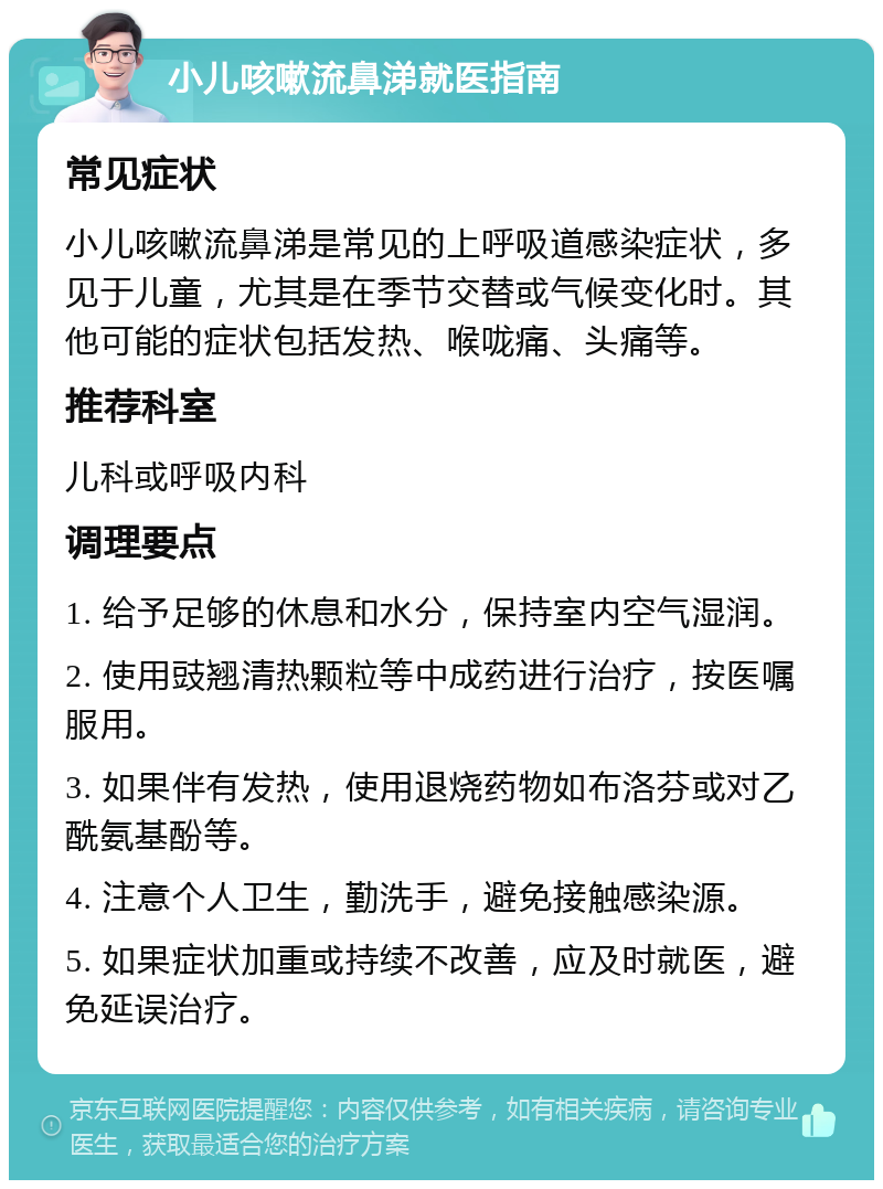 小儿咳嗽流鼻涕就医指南 常见症状 小儿咳嗽流鼻涕是常见的上呼吸道感染症状，多见于儿童，尤其是在季节交替或气候变化时。其他可能的症状包括发热、喉咙痛、头痛等。 推荐科室 儿科或呼吸内科 调理要点 1. 给予足够的休息和水分，保持室内空气湿润。 2. 使用豉翘清热颗粒等中成药进行治疗，按医嘱服用。 3. 如果伴有发热，使用退烧药物如布洛芬或对乙酰氨基酚等。 4. 注意个人卫生，勤洗手，避免接触感染源。 5. 如果症状加重或持续不改善，应及时就医，避免延误治疗。