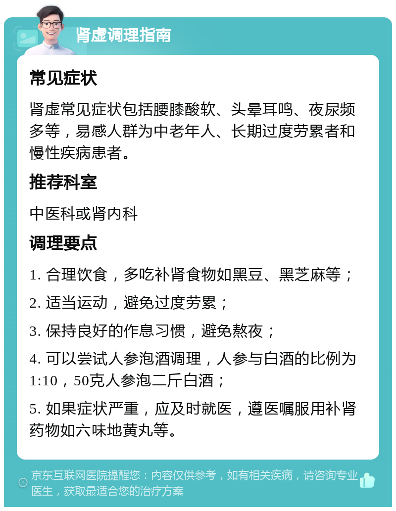 肾虚调理指南 常见症状 肾虚常见症状包括腰膝酸软、头晕耳鸣、夜尿频多等，易感人群为中老年人、长期过度劳累者和慢性疾病患者。 推荐科室 中医科或肾内科 调理要点 1. 合理饮食，多吃补肾食物如黑豆、黑芝麻等； 2. 适当运动，避免过度劳累； 3. 保持良好的作息习惯，避免熬夜； 4. 可以尝试人参泡酒调理，人参与白酒的比例为1:10，50克人参泡二斤白酒； 5. 如果症状严重，应及时就医，遵医嘱服用补肾药物如六味地黄丸等。