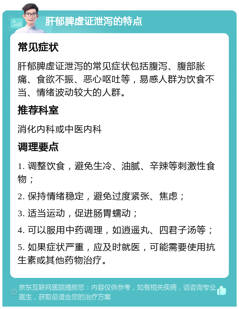 肝郁脾虚证泄泻的特点 常见症状 肝郁脾虚证泄泻的常见症状包括腹泻、腹部胀痛、食欲不振、恶心呕吐等，易感人群为饮食不当、情绪波动较大的人群。 推荐科室 消化内科或中医内科 调理要点 1. 调整饮食，避免生冷、油腻、辛辣等刺激性食物； 2. 保持情绪稳定，避免过度紧张、焦虑； 3. 适当运动，促进肠胃蠕动； 4. 可以服用中药调理，如逍遥丸、四君子汤等； 5. 如果症状严重，应及时就医，可能需要使用抗生素或其他药物治疗。