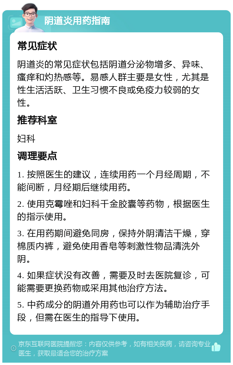 阴道炎用药指南 常见症状 阴道炎的常见症状包括阴道分泌物增多、异味、瘙痒和灼热感等。易感人群主要是女性，尤其是性生活活跃、卫生习惯不良或免疫力较弱的女性。 推荐科室 妇科 调理要点 1. 按照医生的建议，连续用药一个月经周期，不能间断，月经期后继续用药。 2. 使用克霉唑和妇科千金胶囊等药物，根据医生的指示使用。 3. 在用药期间避免同房，保持外阴清洁干燥，穿棉质内裤，避免使用香皂等刺激性物品清洗外阴。 4. 如果症状没有改善，需要及时去医院复诊，可能需要更换药物或采用其他治疗方法。 5. 中药成分的阴道外用药也可以作为辅助治疗手段，但需在医生的指导下使用。