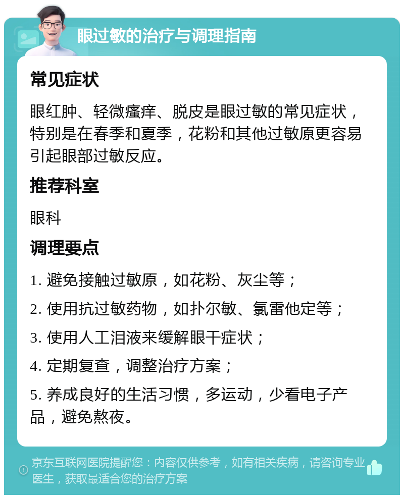 眼过敏的治疗与调理指南 常见症状 眼红肿、轻微瘙痒、脱皮是眼过敏的常见症状，特别是在春季和夏季，花粉和其他过敏原更容易引起眼部过敏反应。 推荐科室 眼科 调理要点 1. 避免接触过敏原，如花粉、灰尘等； 2. 使用抗过敏药物，如扑尔敏、氯雷他定等； 3. 使用人工泪液来缓解眼干症状； 4. 定期复查，调整治疗方案； 5. 养成良好的生活习惯，多运动，少看电子产品，避免熬夜。