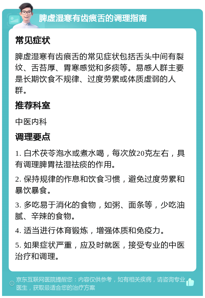 脾虚湿寒有齿痕舌的调理指南 常见症状 脾虚湿寒有齿痕舌的常见症状包括舌头中间有裂纹、舌苔厚、胃寒感觉和多痰等。易感人群主要是长期饮食不规律、过度劳累或体质虚弱的人群。 推荐科室 中医内科 调理要点 1. 白术茯苓泡水或煮水喝，每次放20克左右，具有调理脾胃祛湿祛痰的作用。 2. 保持规律的作息和饮食习惯，避免过度劳累和暴饮暴食。 3. 多吃易于消化的食物，如粥、面条等，少吃油腻、辛辣的食物。 4. 适当进行体育锻炼，增强体质和免疫力。 5. 如果症状严重，应及时就医，接受专业的中医治疗和调理。