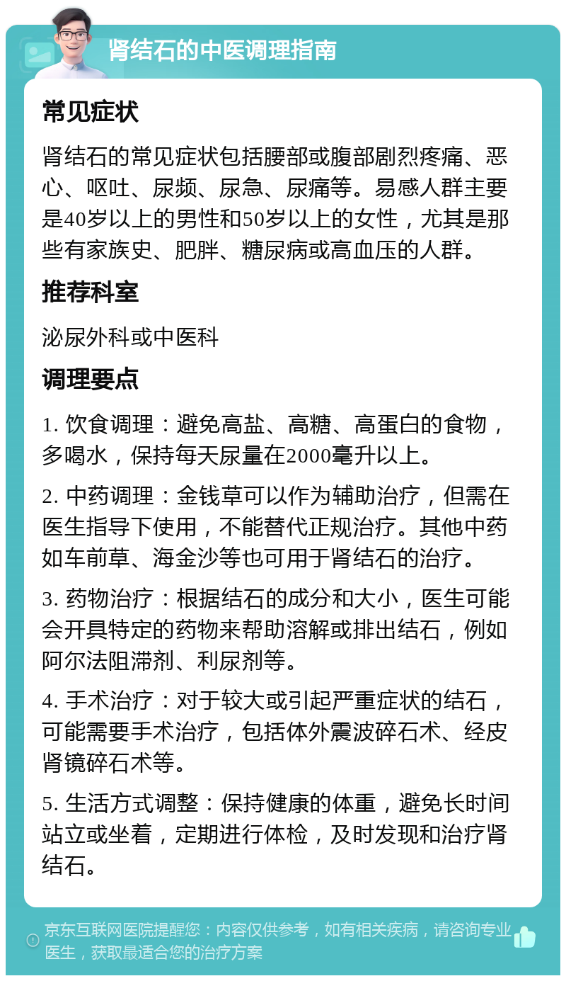 肾结石的中医调理指南 常见症状 肾结石的常见症状包括腰部或腹部剧烈疼痛、恶心、呕吐、尿频、尿急、尿痛等。易感人群主要是40岁以上的男性和50岁以上的女性，尤其是那些有家族史、肥胖、糖尿病或高血压的人群。 推荐科室 泌尿外科或中医科 调理要点 1. 饮食调理：避免高盐、高糖、高蛋白的食物，多喝水，保持每天尿量在2000毫升以上。 2. 中药调理：金钱草可以作为辅助治疗，但需在医生指导下使用，不能替代正规治疗。其他中药如车前草、海金沙等也可用于肾结石的治疗。 3. 药物治疗：根据结石的成分和大小，医生可能会开具特定的药物来帮助溶解或排出结石，例如阿尔法阻滞剂、利尿剂等。 4. 手术治疗：对于较大或引起严重症状的结石，可能需要手术治疗，包括体外震波碎石术、经皮肾镜碎石术等。 5. 生活方式调整：保持健康的体重，避免长时间站立或坐着，定期进行体检，及时发现和治疗肾结石。