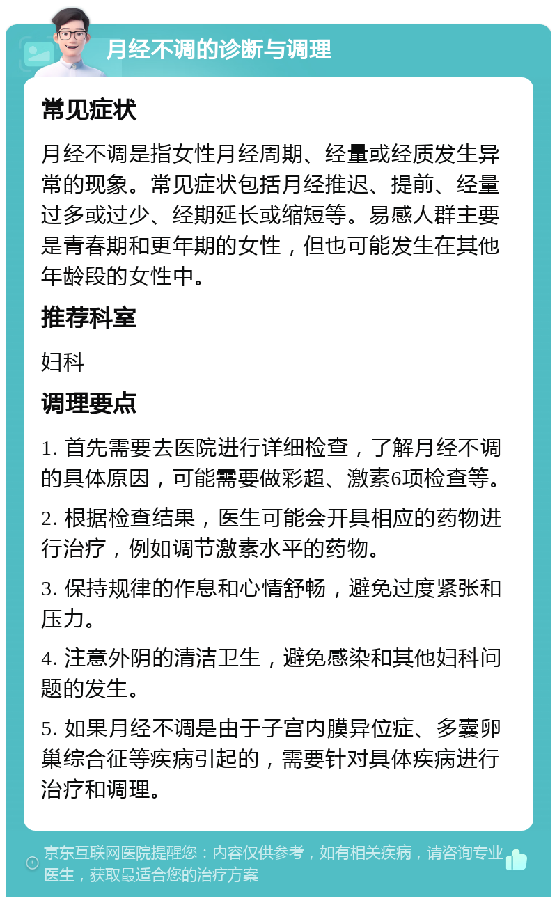 月经不调的诊断与调理 常见症状 月经不调是指女性月经周期、经量或经质发生异常的现象。常见症状包括月经推迟、提前、经量过多或过少、经期延长或缩短等。易感人群主要是青春期和更年期的女性，但也可能发生在其他年龄段的女性中。 推荐科室 妇科 调理要点 1. 首先需要去医院进行详细检查，了解月经不调的具体原因，可能需要做彩超、激素6项检查等。 2. 根据检查结果，医生可能会开具相应的药物进行治疗，例如调节激素水平的药物。 3. 保持规律的作息和心情舒畅，避免过度紧张和压力。 4. 注意外阴的清洁卫生，避免感染和其他妇科问题的发生。 5. 如果月经不调是由于子宫内膜异位症、多囊卵巢综合征等疾病引起的，需要针对具体疾病进行治疗和调理。