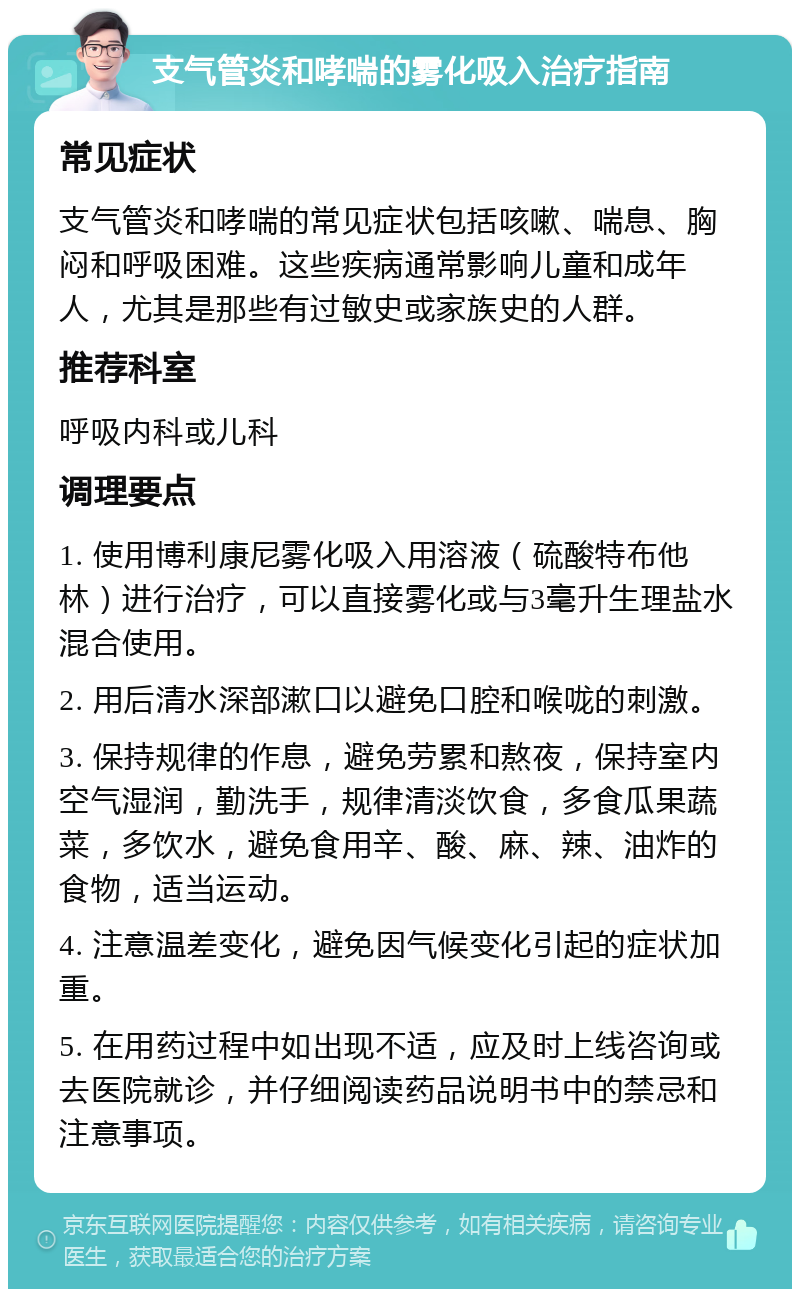 支气管炎和哮喘的雾化吸入治疗指南 常见症状 支气管炎和哮喘的常见症状包括咳嗽、喘息、胸闷和呼吸困难。这些疾病通常影响儿童和成年人，尤其是那些有过敏史或家族史的人群。 推荐科室 呼吸内科或儿科 调理要点 1. 使用博利康尼雾化吸入用溶液（硫酸特布他林）进行治疗，可以直接雾化或与3毫升生理盐水混合使用。 2. 用后清水深部漱口以避免口腔和喉咙的刺激。 3. 保持规律的作息，避免劳累和熬夜，保持室内空气湿润，勤洗手，规律清淡饮食，多食瓜果蔬菜，多饮水，避免食用辛、酸、麻、辣、油炸的食物，适当运动。 4. 注意温差变化，避免因气候变化引起的症状加重。 5. 在用药过程中如出现不适，应及时上线咨询或去医院就诊，并仔细阅读药品说明书中的禁忌和注意事项。