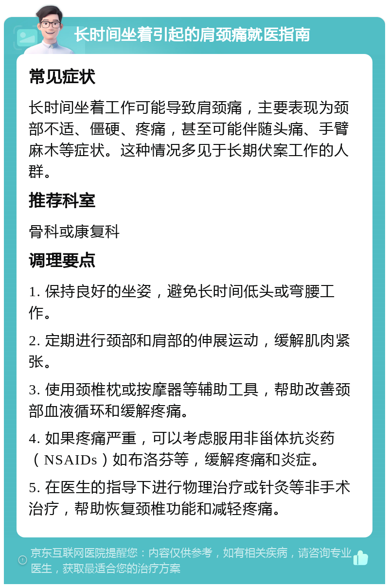 长时间坐着引起的肩颈痛就医指南 常见症状 长时间坐着工作可能导致肩颈痛，主要表现为颈部不适、僵硬、疼痛，甚至可能伴随头痛、手臂麻木等症状。这种情况多见于长期伏案工作的人群。 推荐科室 骨科或康复科 调理要点 1. 保持良好的坐姿，避免长时间低头或弯腰工作。 2. 定期进行颈部和肩部的伸展运动，缓解肌肉紧张。 3. 使用颈椎枕或按摩器等辅助工具，帮助改善颈部血液循环和缓解疼痛。 4. 如果疼痛严重，可以考虑服用非甾体抗炎药（NSAIDs）如布洛芬等，缓解疼痛和炎症。 5. 在医生的指导下进行物理治疗或针灸等非手术治疗，帮助恢复颈椎功能和减轻疼痛。