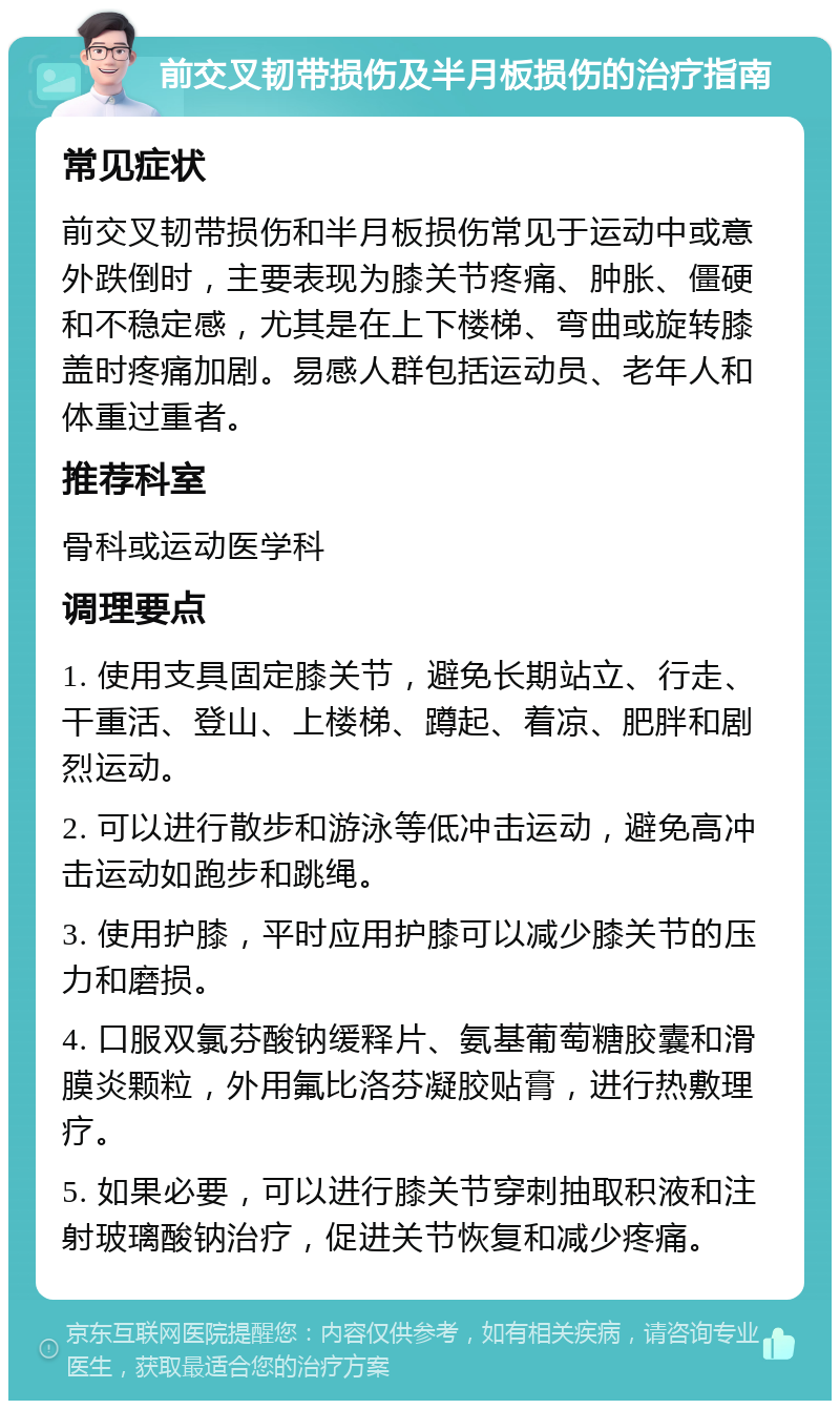 前交叉韧带损伤及半月板损伤的治疗指南 常见症状 前交叉韧带损伤和半月板损伤常见于运动中或意外跌倒时，主要表现为膝关节疼痛、肿胀、僵硬和不稳定感，尤其是在上下楼梯、弯曲或旋转膝盖时疼痛加剧。易感人群包括运动员、老年人和体重过重者。 推荐科室 骨科或运动医学科 调理要点 1. 使用支具固定膝关节，避免长期站立、行走、干重活、登山、上楼梯、蹲起、着凉、肥胖和剧烈运动。 2. 可以进行散步和游泳等低冲击运动，避免高冲击运动如跑步和跳绳。 3. 使用护膝，平时应用护膝可以减少膝关节的压力和磨损。 4. 口服双氯芬酸钠缓释片、氨基葡萄糖胶囊和滑膜炎颗粒，外用氟比洛芬凝胶贴膏，进行热敷理疗。 5. 如果必要，可以进行膝关节穿刺抽取积液和注射玻璃酸钠治疗，促进关节恢复和减少疼痛。