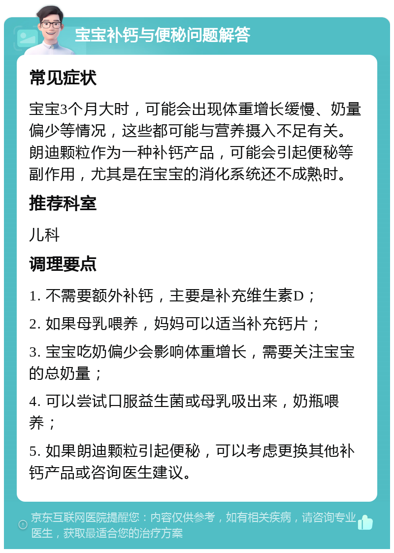 宝宝补钙与便秘问题解答 常见症状 宝宝3个月大时，可能会出现体重增长缓慢、奶量偏少等情况，这些都可能与营养摄入不足有关。朗迪颗粒作为一种补钙产品，可能会引起便秘等副作用，尤其是在宝宝的消化系统还不成熟时。 推荐科室 儿科 调理要点 1. 不需要额外补钙，主要是补充维生素D； 2. 如果母乳喂养，妈妈可以适当补充钙片； 3. 宝宝吃奶偏少会影响体重增长，需要关注宝宝的总奶量； 4. 可以尝试口服益生菌或母乳吸出来，奶瓶喂养； 5. 如果朗迪颗粒引起便秘，可以考虑更换其他补钙产品或咨询医生建议。