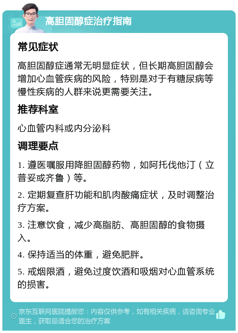 高胆固醇症治疗指南 常见症状 高胆固醇症通常无明显症状，但长期高胆固醇会增加心血管疾病的风险，特别是对于有糖尿病等慢性疾病的人群来说更需要关注。 推荐科室 心血管内科或内分泌科 调理要点 1. 遵医嘱服用降胆固醇药物，如阿托伐他汀（立普妥或齐鲁）等。 2. 定期复查肝功能和肌肉酸痛症状，及时调整治疗方案。 3. 注意饮食，减少高脂肪、高胆固醇的食物摄入。 4. 保持适当的体重，避免肥胖。 5. 戒烟限酒，避免过度饮酒和吸烟对心血管系统的损害。