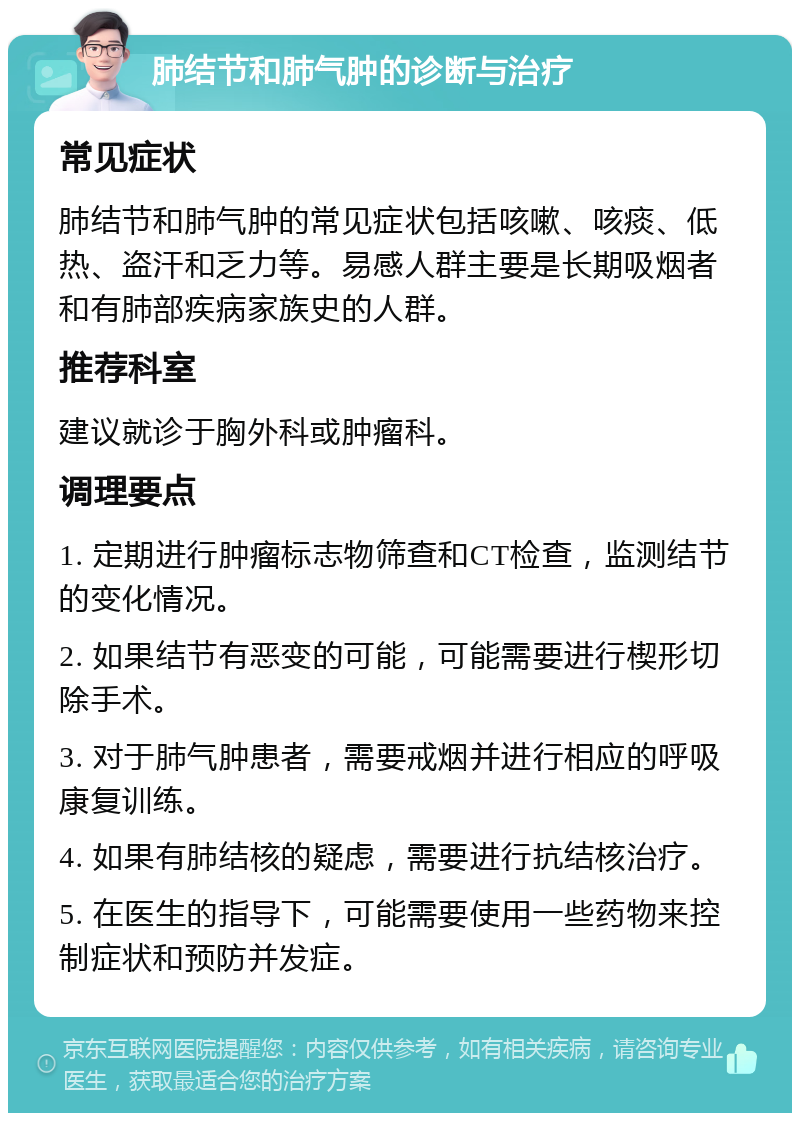 肺结节和肺气肿的诊断与治疗 常见症状 肺结节和肺气肿的常见症状包括咳嗽、咳痰、低热、盗汗和乏力等。易感人群主要是长期吸烟者和有肺部疾病家族史的人群。 推荐科室 建议就诊于胸外科或肿瘤科。 调理要点 1. 定期进行肿瘤标志物筛查和CT检查，监测结节的变化情况。 2. 如果结节有恶变的可能，可能需要进行楔形切除手术。 3. 对于肺气肿患者，需要戒烟并进行相应的呼吸康复训练。 4. 如果有肺结核的疑虑，需要进行抗结核治疗。 5. 在医生的指导下，可能需要使用一些药物来控制症状和预防并发症。