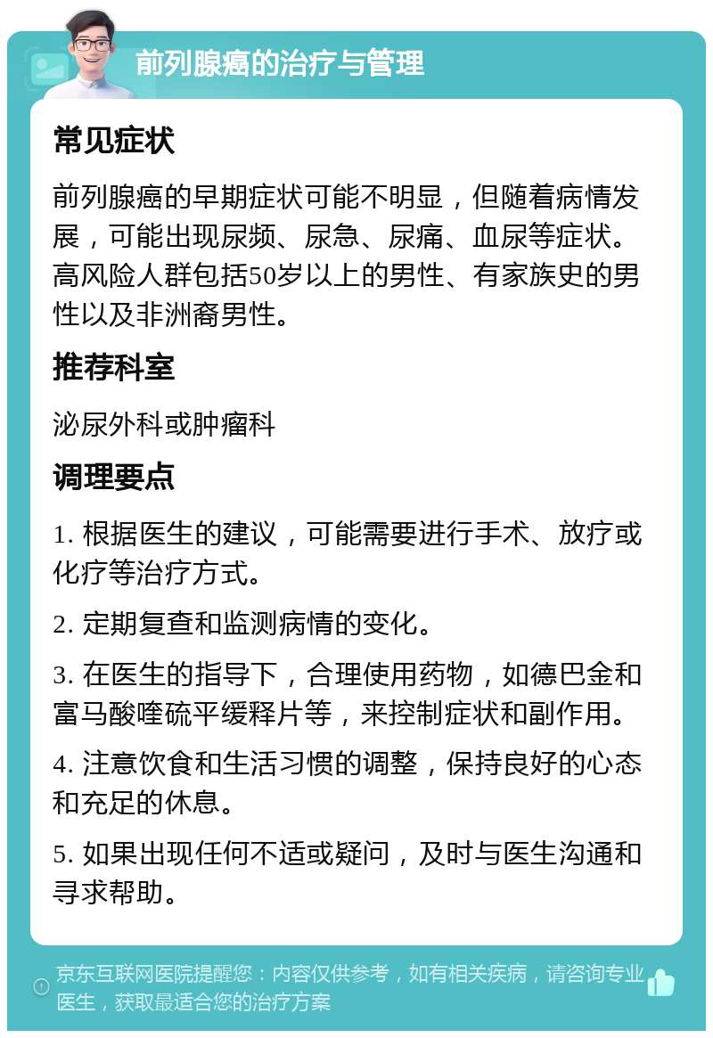 前列腺癌的治疗与管理 常见症状 前列腺癌的早期症状可能不明显，但随着病情发展，可能出现尿频、尿急、尿痛、血尿等症状。高风险人群包括50岁以上的男性、有家族史的男性以及非洲裔男性。 推荐科室 泌尿外科或肿瘤科 调理要点 1. 根据医生的建议，可能需要进行手术、放疗或化疗等治疗方式。 2. 定期复查和监测病情的变化。 3. 在医生的指导下，合理使用药物，如德巴金和富马酸喹硫平缓释片等，来控制症状和副作用。 4. 注意饮食和生活习惯的调整，保持良好的心态和充足的休息。 5. 如果出现任何不适或疑问，及时与医生沟通和寻求帮助。