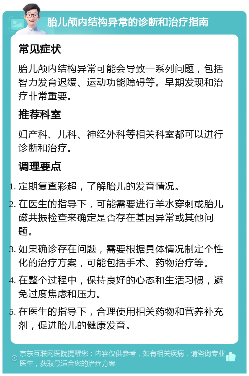 胎儿颅内结构异常的诊断和治疗指南 常见症状 胎儿颅内结构异常可能会导致一系列问题，包括智力发育迟缓、运动功能障碍等。早期发现和治疗非常重要。 推荐科室 妇产科、儿科、神经外科等相关科室都可以进行诊断和治疗。 调理要点 定期复查彩超，了解胎儿的发育情况。 在医生的指导下，可能需要进行羊水穿刺或胎儿磁共振检查来确定是否存在基因异常或其他问题。 如果确诊存在问题，需要根据具体情况制定个性化的治疗方案，可能包括手术、药物治疗等。 在整个过程中，保持良好的心态和生活习惯，避免过度焦虑和压力。 在医生的指导下，合理使用相关药物和营养补充剂，促进胎儿的健康发育。