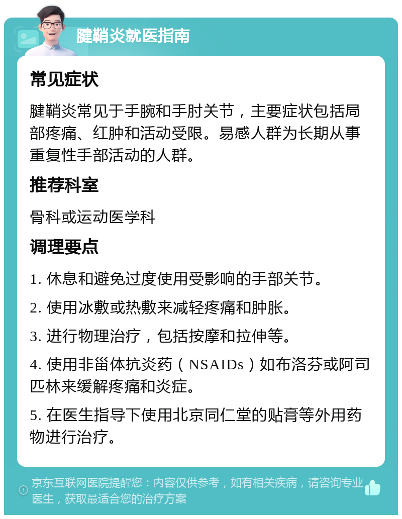 腱鞘炎就医指南 常见症状 腱鞘炎常见于手腕和手肘关节，主要症状包括局部疼痛、红肿和活动受限。易感人群为长期从事重复性手部活动的人群。 推荐科室 骨科或运动医学科 调理要点 1. 休息和避免过度使用受影响的手部关节。 2. 使用冰敷或热敷来减轻疼痛和肿胀。 3. 进行物理治疗，包括按摩和拉伸等。 4. 使用非甾体抗炎药（NSAIDs）如布洛芬或阿司匹林来缓解疼痛和炎症。 5. 在医生指导下使用北京同仁堂的贴膏等外用药物进行治疗。