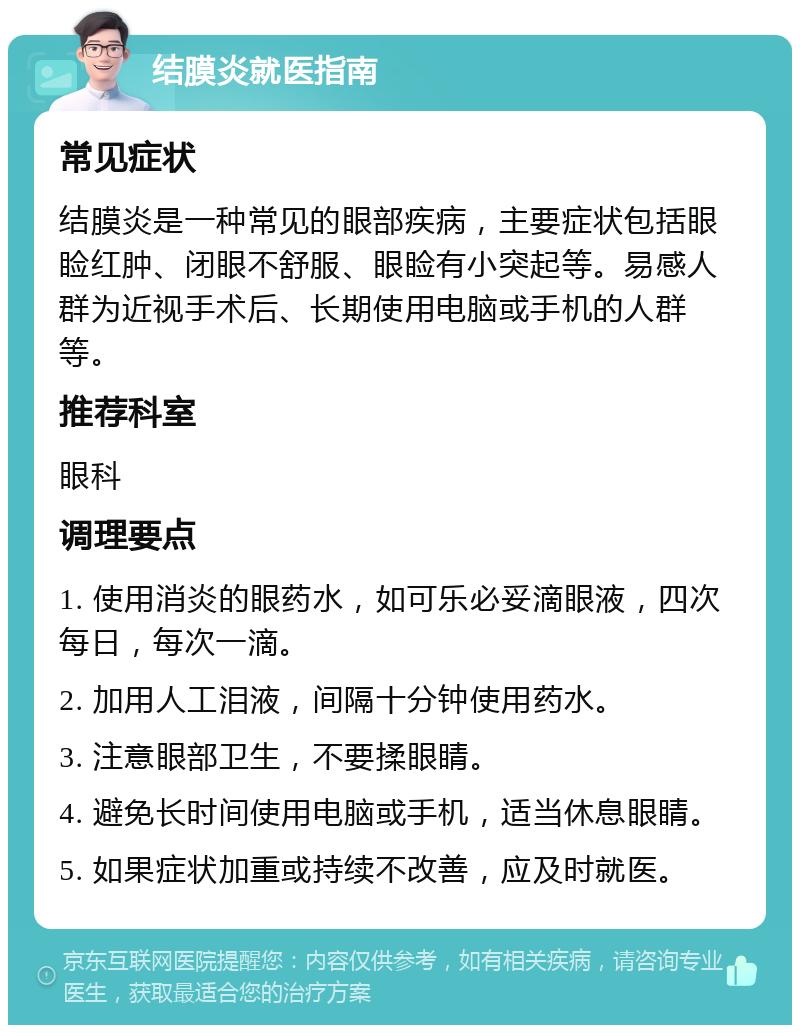 结膜炎就医指南 常见症状 结膜炎是一种常见的眼部疾病，主要症状包括眼睑红肿、闭眼不舒服、眼睑有小突起等。易感人群为近视手术后、长期使用电脑或手机的人群等。 推荐科室 眼科 调理要点 1. 使用消炎的眼药水，如可乐必妥滴眼液，四次每日，每次一滴。 2. 加用人工泪液，间隔十分钟使用药水。 3. 注意眼部卫生，不要揉眼睛。 4. 避免长时间使用电脑或手机，适当休息眼睛。 5. 如果症状加重或持续不改善，应及时就医。