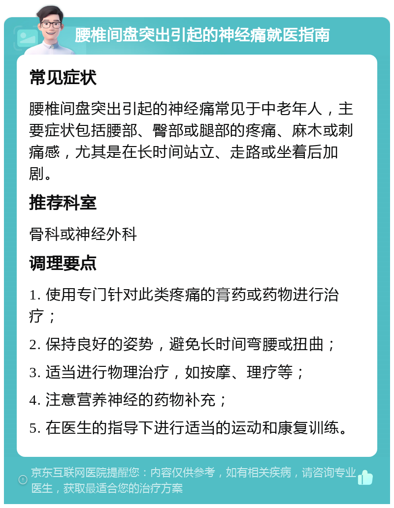 腰椎间盘突出引起的神经痛就医指南 常见症状 腰椎间盘突出引起的神经痛常见于中老年人，主要症状包括腰部、臀部或腿部的疼痛、麻木或刺痛感，尤其是在长时间站立、走路或坐着后加剧。 推荐科室 骨科或神经外科 调理要点 1. 使用专门针对此类疼痛的膏药或药物进行治疗； 2. 保持良好的姿势，避免长时间弯腰或扭曲； 3. 适当进行物理治疗，如按摩、理疗等； 4. 注意营养神经的药物补充； 5. 在医生的指导下进行适当的运动和康复训练。