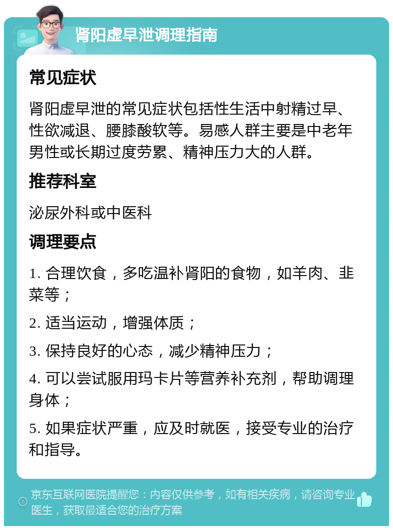 肾阳虚早泄调理指南 常见症状 肾阳虚早泄的常见症状包括性生活中射精过早、性欲减退、腰膝酸软等。易感人群主要是中老年男性或长期过度劳累、精神压力大的人群。 推荐科室 泌尿外科或中医科 调理要点 1. 合理饮食，多吃温补肾阳的食物，如羊肉、韭菜等； 2. 适当运动，增强体质； 3. 保持良好的心态，减少精神压力； 4. 可以尝试服用玛卡片等营养补充剂，帮助调理身体； 5. 如果症状严重，应及时就医，接受专业的治疗和指导。