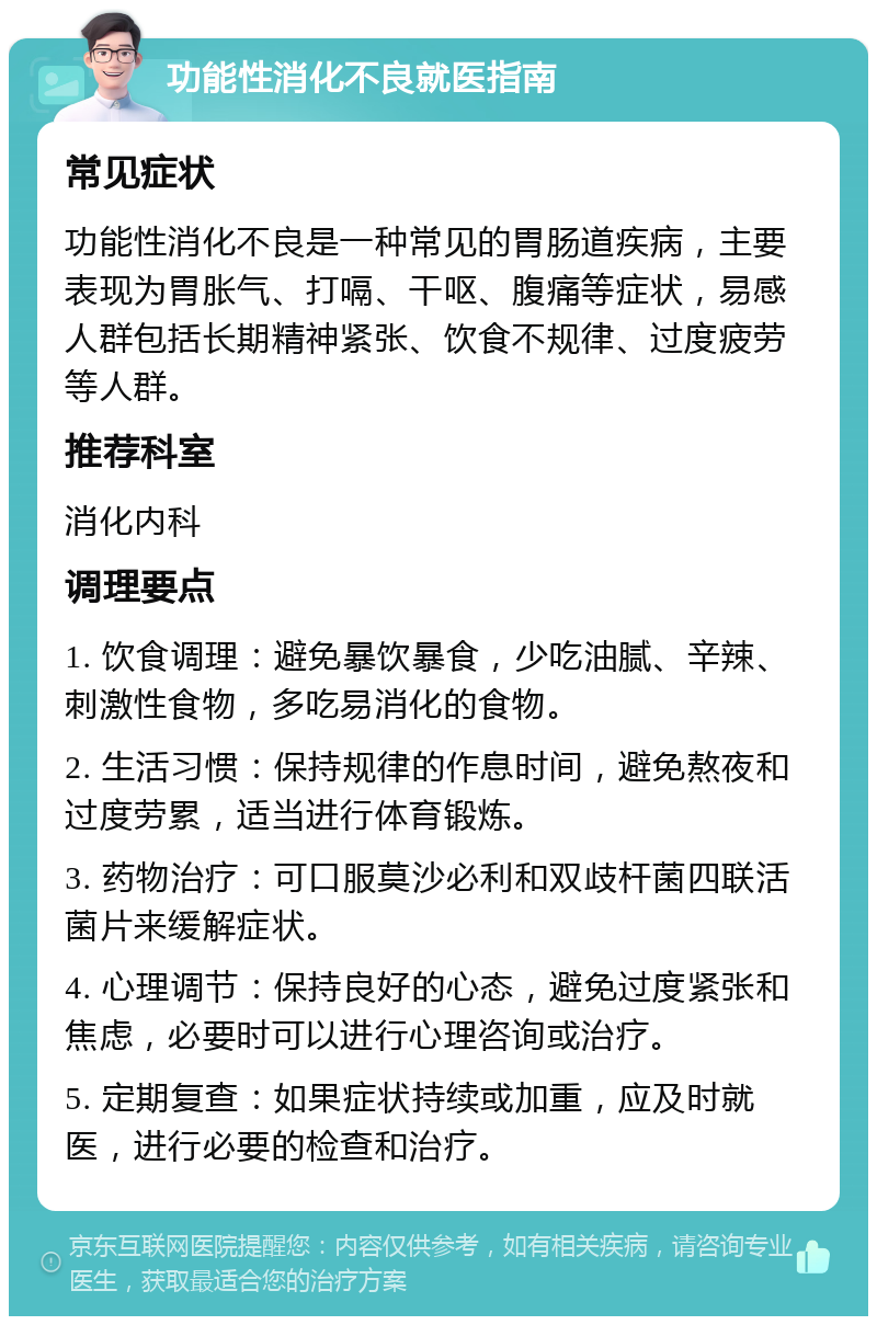 功能性消化不良就医指南 常见症状 功能性消化不良是一种常见的胃肠道疾病，主要表现为胃胀气、打嗝、干呕、腹痛等症状，易感人群包括长期精神紧张、饮食不规律、过度疲劳等人群。 推荐科室 消化内科 调理要点 1. 饮食调理：避免暴饮暴食，少吃油腻、辛辣、刺激性食物，多吃易消化的食物。 2. 生活习惯：保持规律的作息时间，避免熬夜和过度劳累，适当进行体育锻炼。 3. 药物治疗：可口服莫沙必利和双歧杆菌四联活菌片来缓解症状。 4. 心理调节：保持良好的心态，避免过度紧张和焦虑，必要时可以进行心理咨询或治疗。 5. 定期复查：如果症状持续或加重，应及时就医，进行必要的检查和治疗。