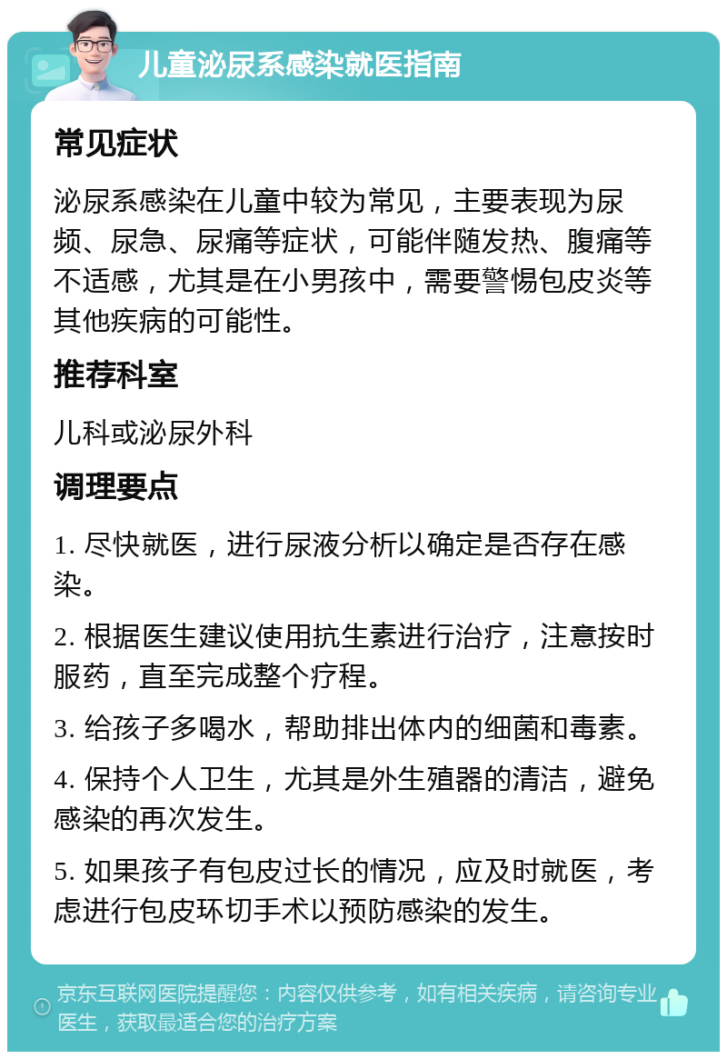 儿童泌尿系感染就医指南 常见症状 泌尿系感染在儿童中较为常见，主要表现为尿频、尿急、尿痛等症状，可能伴随发热、腹痛等不适感，尤其是在小男孩中，需要警惕包皮炎等其他疾病的可能性。 推荐科室 儿科或泌尿外科 调理要点 1. 尽快就医，进行尿液分析以确定是否存在感染。 2. 根据医生建议使用抗生素进行治疗，注意按时服药，直至完成整个疗程。 3. 给孩子多喝水，帮助排出体内的细菌和毒素。 4. 保持个人卫生，尤其是外生殖器的清洁，避免感染的再次发生。 5. 如果孩子有包皮过长的情况，应及时就医，考虑进行包皮环切手术以预防感染的发生。