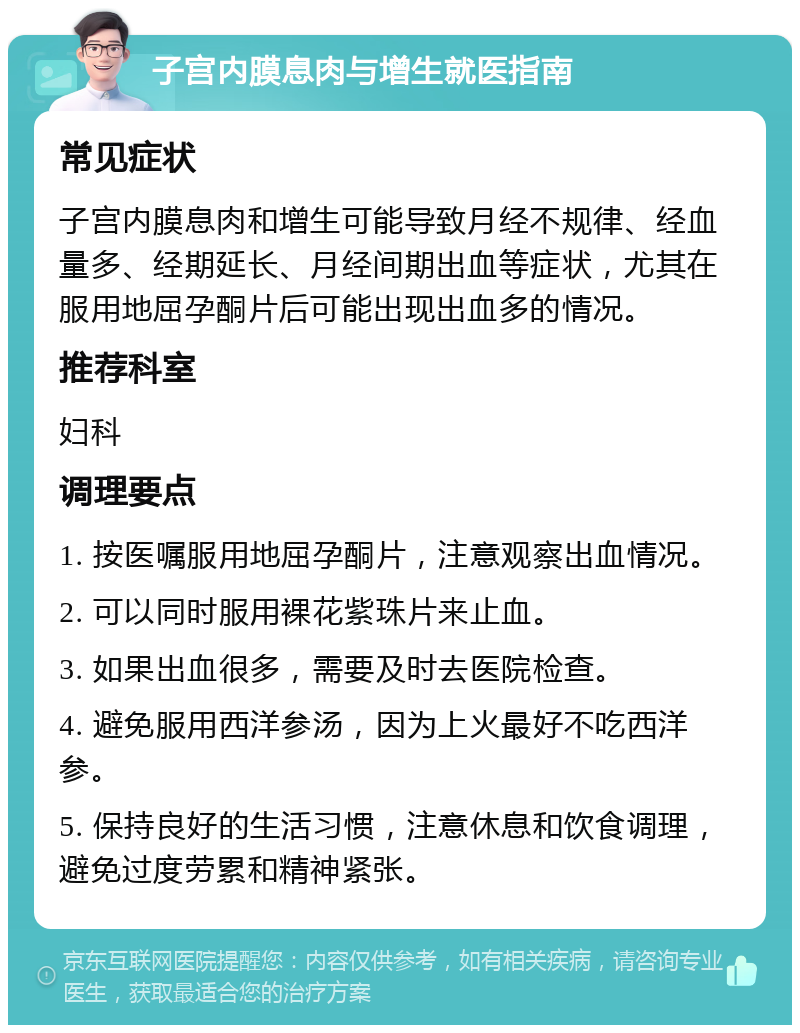 子宫内膜息肉与增生就医指南 常见症状 子宫内膜息肉和增生可能导致月经不规律、经血量多、经期延长、月经间期出血等症状，尤其在服用地屈孕酮片后可能出现出血多的情况。 推荐科室 妇科 调理要点 1. 按医嘱服用地屈孕酮片，注意观察出血情况。 2. 可以同时服用裸花紫珠片来止血。 3. 如果出血很多，需要及时去医院检查。 4. 避免服用西洋参汤，因为上火最好不吃西洋参。 5. 保持良好的生活习惯，注意休息和饮食调理，避免过度劳累和精神紧张。