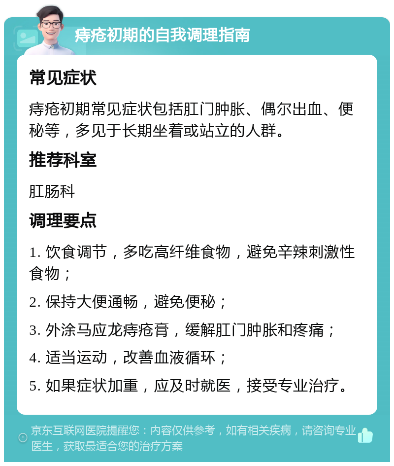 痔疮初期的自我调理指南 常见症状 痔疮初期常见症状包括肛门肿胀、偶尔出血、便秘等，多见于长期坐着或站立的人群。 推荐科室 肛肠科 调理要点 1. 饮食调节，多吃高纤维食物，避免辛辣刺激性食物； 2. 保持大便通畅，避免便秘； 3. 外涂马应龙痔疮膏，缓解肛门肿胀和疼痛； 4. 适当运动，改善血液循环； 5. 如果症状加重，应及时就医，接受专业治疗。