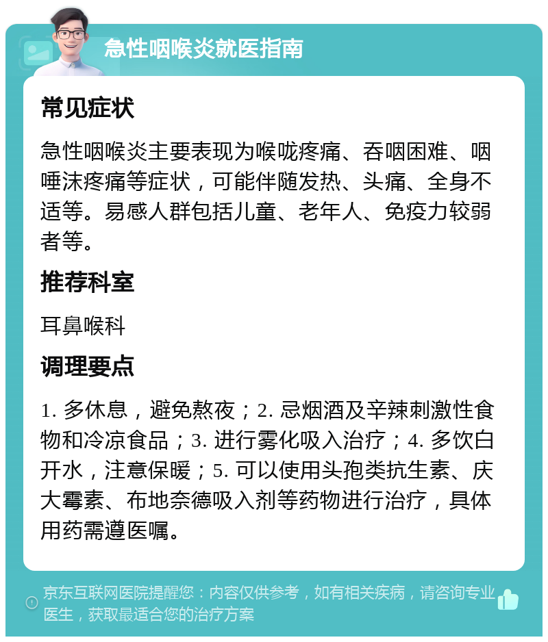 急性咽喉炎就医指南 常见症状 急性咽喉炎主要表现为喉咙疼痛、吞咽困难、咽唾沫疼痛等症状，可能伴随发热、头痛、全身不适等。易感人群包括儿童、老年人、免疫力较弱者等。 推荐科室 耳鼻喉科 调理要点 1. 多休息，避免熬夜；2. 忌烟酒及辛辣刺激性食物和冷凉食品；3. 进行雾化吸入治疗；4. 多饮白开水，注意保暖；5. 可以使用头孢类抗生素、庆大霉素、布地奈德吸入剂等药物进行治疗，具体用药需遵医嘱。