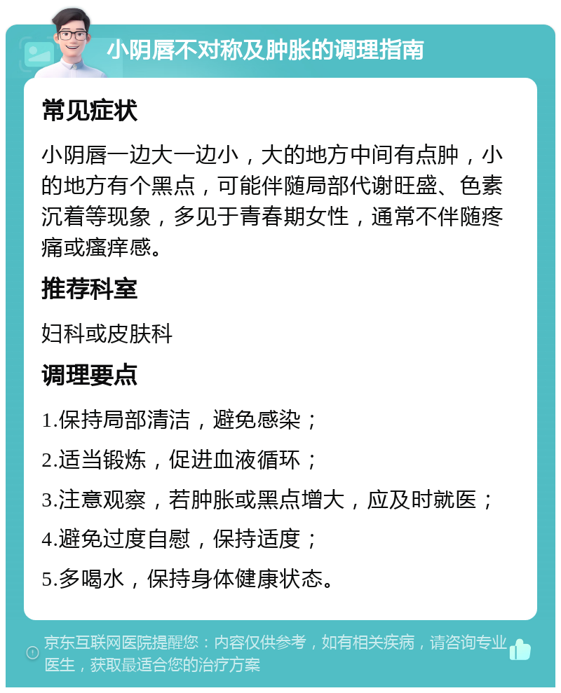 小阴唇不对称及肿胀的调理指南 常见症状 小阴唇一边大一边小，大的地方中间有点肿，小的地方有个黑点，可能伴随局部代谢旺盛、色素沉着等现象，多见于青春期女性，通常不伴随疼痛或瘙痒感。 推荐科室 妇科或皮肤科 调理要点 1.保持局部清洁，避免感染； 2.适当锻炼，促进血液循环； 3.注意观察，若肿胀或黑点增大，应及时就医； 4.避免过度自慰，保持适度； 5.多喝水，保持身体健康状态。