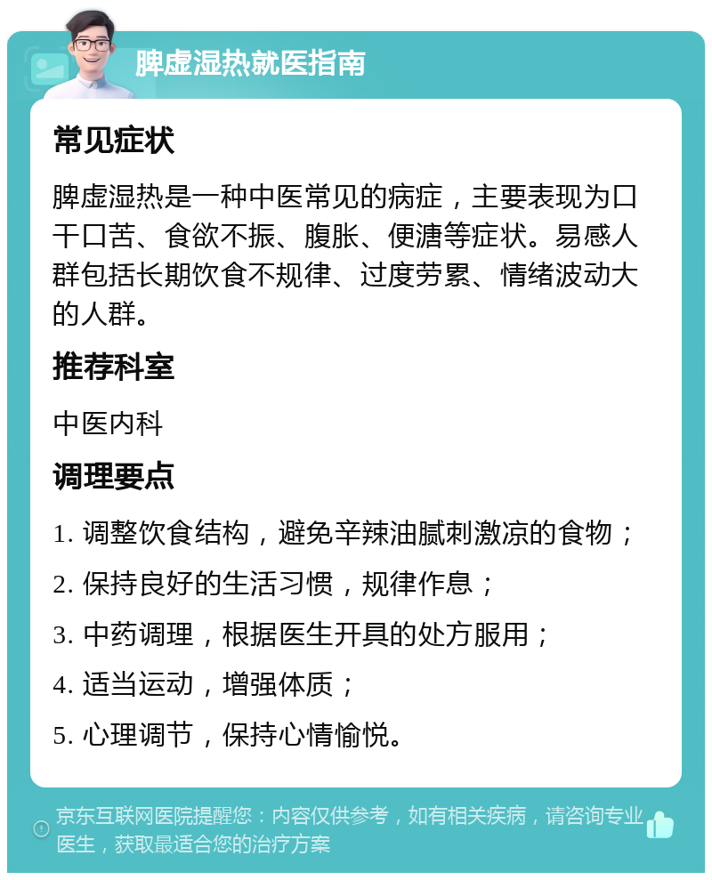 脾虚湿热就医指南 常见症状 脾虚湿热是一种中医常见的病症，主要表现为口干口苦、食欲不振、腹胀、便溏等症状。易感人群包括长期饮食不规律、过度劳累、情绪波动大的人群。 推荐科室 中医内科 调理要点 1. 调整饮食结构，避免辛辣油腻刺激凉的食物； 2. 保持良好的生活习惯，规律作息； 3. 中药调理，根据医生开具的处方服用； 4. 适当运动，增强体质； 5. 心理调节，保持心情愉悦。