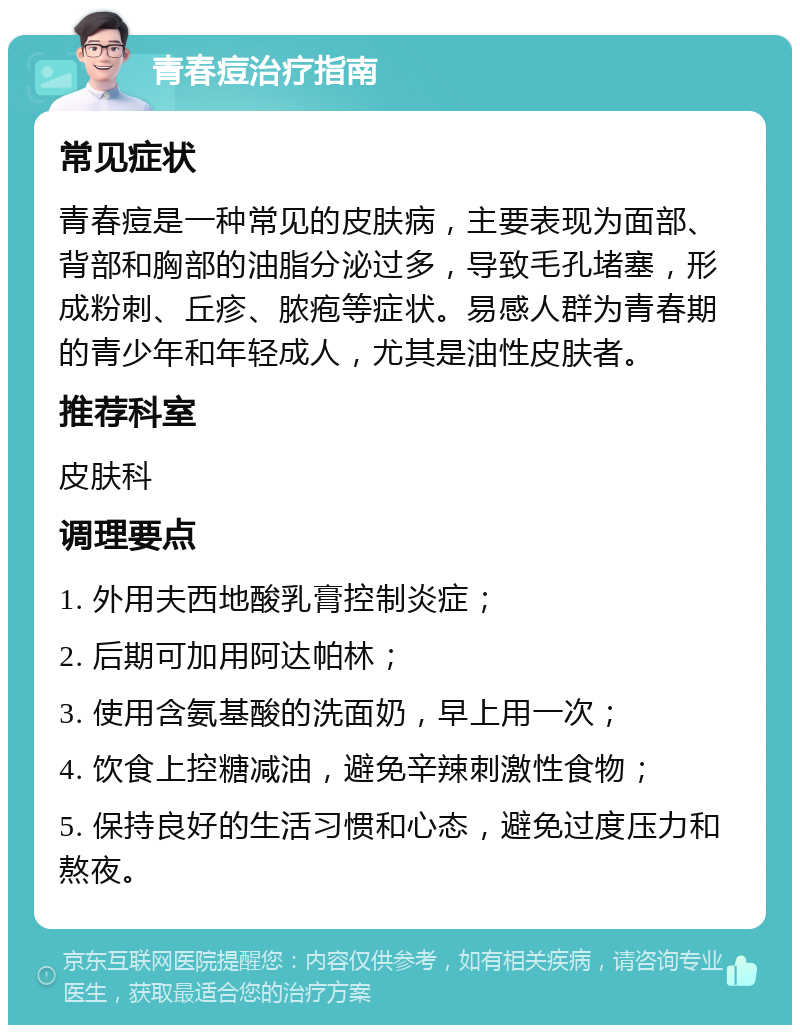 青春痘治疗指南 常见症状 青春痘是一种常见的皮肤病，主要表现为面部、背部和胸部的油脂分泌过多，导致毛孔堵塞，形成粉刺、丘疹、脓疱等症状。易感人群为青春期的青少年和年轻成人，尤其是油性皮肤者。 推荐科室 皮肤科 调理要点 1. 外用夫西地酸乳膏控制炎症； 2. 后期可加用阿达帕林； 3. 使用含氨基酸的洗面奶，早上用一次； 4. 饮食上控糖减油，避免辛辣刺激性食物； 5. 保持良好的生活习惯和心态，避免过度压力和熬夜。