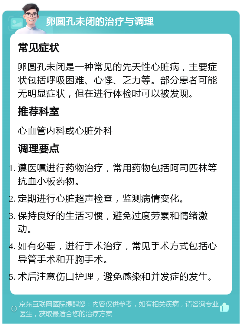 卵圆孔未闭的治疗与调理 常见症状 卵圆孔未闭是一种常见的先天性心脏病，主要症状包括呼吸困难、心悸、乏力等。部分患者可能无明显症状，但在进行体检时可以被发现。 推荐科室 心血管内科或心脏外科 调理要点 遵医嘱进行药物治疗，常用药物包括阿司匹林等抗血小板药物。 定期进行心脏超声检查，监测病情变化。 保持良好的生活习惯，避免过度劳累和情绪激动。 如有必要，进行手术治疗，常见手术方式包括心导管手术和开胸手术。 术后注意伤口护理，避免感染和并发症的发生。