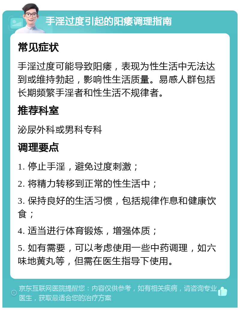 手淫过度引起的阳痿调理指南 常见症状 手淫过度可能导致阳痿，表现为性生活中无法达到或维持勃起，影响性生活质量。易感人群包括长期频繁手淫者和性生活不规律者。 推荐科室 泌尿外科或男科专科 调理要点 1. 停止手淫，避免过度刺激； 2. 将精力转移到正常的性生活中； 3. 保持良好的生活习惯，包括规律作息和健康饮食； 4. 适当进行体育锻炼，增强体质； 5. 如有需要，可以考虑使用一些中药调理，如六味地黄丸等，但需在医生指导下使用。