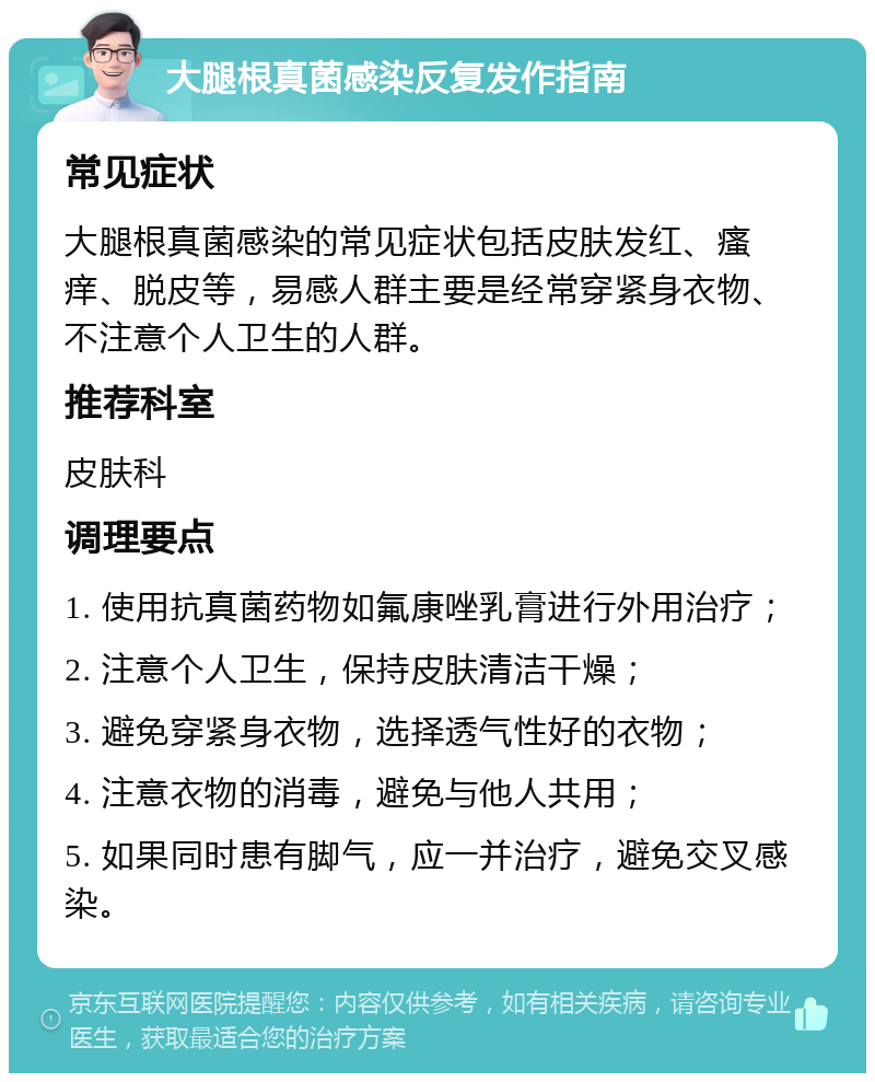 大腿根真菌感染反复发作指南 常见症状 大腿根真菌感染的常见症状包括皮肤发红、瘙痒、脱皮等，易感人群主要是经常穿紧身衣物、不注意个人卫生的人群。 推荐科室 皮肤科 调理要点 1. 使用抗真菌药物如氟康唑乳膏进行外用治疗； 2. 注意个人卫生，保持皮肤清洁干燥； 3. 避免穿紧身衣物，选择透气性好的衣物； 4. 注意衣物的消毒，避免与他人共用； 5. 如果同时患有脚气，应一并治疗，避免交叉感染。