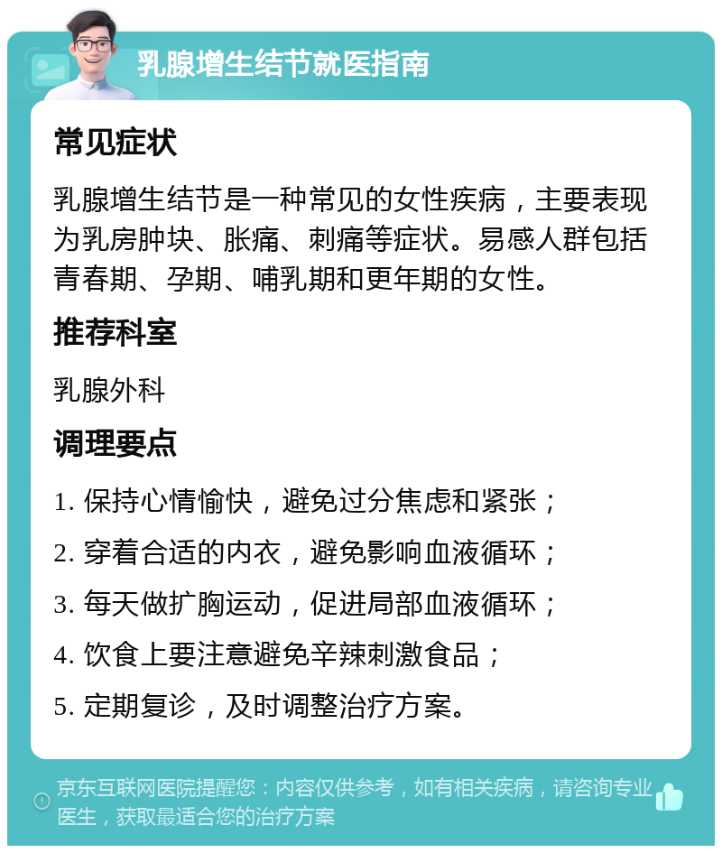 乳腺增生结节就医指南 常见症状 乳腺增生结节是一种常见的女性疾病，主要表现为乳房肿块、胀痛、刺痛等症状。易感人群包括青春期、孕期、哺乳期和更年期的女性。 推荐科室 乳腺外科 调理要点 1. 保持心情愉快，避免过分焦虑和紧张； 2. 穿着合适的内衣，避免影响血液循环； 3. 每天做扩胸运动，促进局部血液循环； 4. 饮食上要注意避免辛辣刺激食品； 5. 定期复诊，及时调整治疗方案。