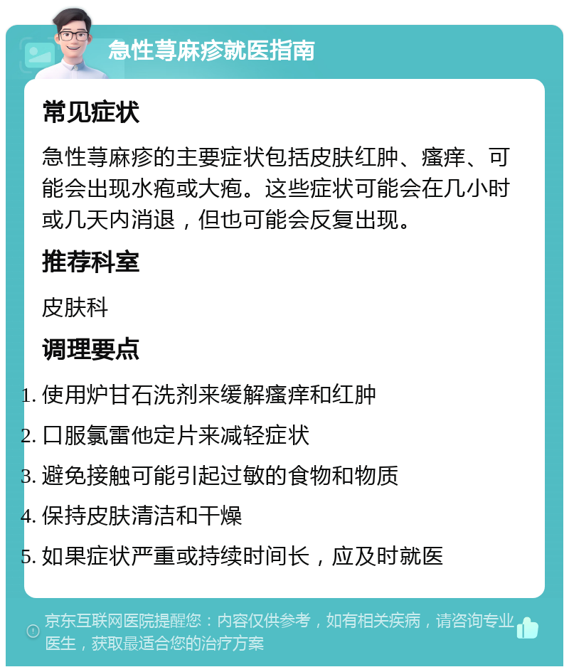 急性荨麻疹就医指南 常见症状 急性荨麻疹的主要症状包括皮肤红肿、瘙痒、可能会出现水疱或大疱。这些症状可能会在几小时或几天内消退，但也可能会反复出现。 推荐科室 皮肤科 调理要点 使用炉甘石洗剂来缓解瘙痒和红肿 口服氯雷他定片来减轻症状 避免接触可能引起过敏的食物和物质 保持皮肤清洁和干燥 如果症状严重或持续时间长，应及时就医