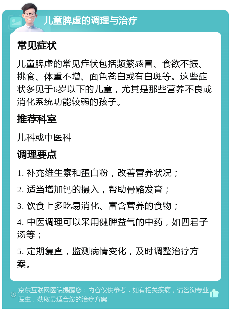 儿童脾虚的调理与治疗 常见症状 儿童脾虚的常见症状包括频繁感冒、食欲不振、挑食、体重不增、面色苍白或有白斑等。这些症状多见于6岁以下的儿童，尤其是那些营养不良或消化系统功能较弱的孩子。 推荐科室 儿科或中医科 调理要点 1. 补充维生素和蛋白粉，改善营养状况； 2. 适当增加钙的摄入，帮助骨骼发育； 3. 饮食上多吃易消化、富含营养的食物； 4. 中医调理可以采用健脾益气的中药，如四君子汤等； 5. 定期复查，监测病情变化，及时调整治疗方案。