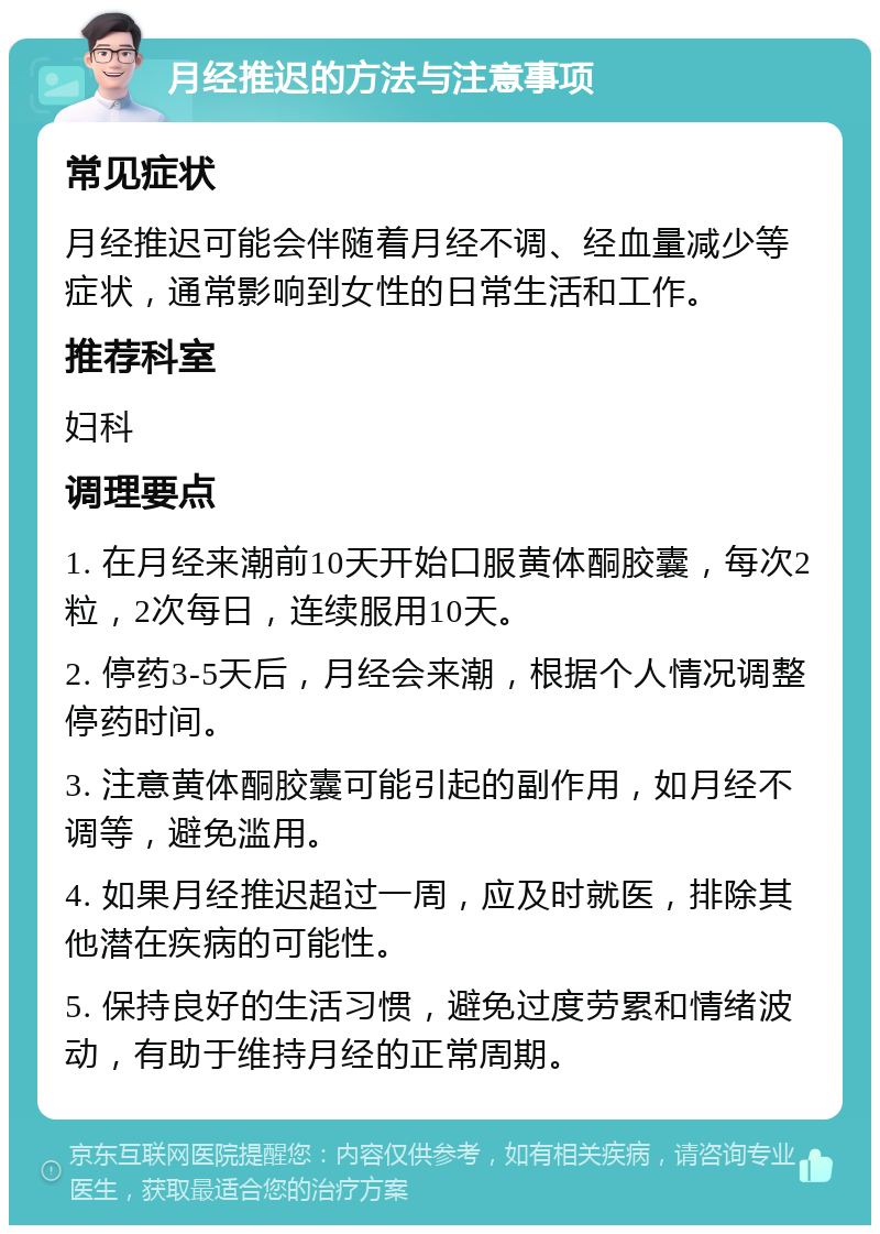 月经推迟的方法与注意事项 常见症状 月经推迟可能会伴随着月经不调、经血量减少等症状，通常影响到女性的日常生活和工作。 推荐科室 妇科 调理要点 1. 在月经来潮前10天开始口服黄体酮胶囊，每次2粒，2次每日，连续服用10天。 2. 停药3-5天后，月经会来潮，根据个人情况调整停药时间。 3. 注意黄体酮胶囊可能引起的副作用，如月经不调等，避免滥用。 4. 如果月经推迟超过一周，应及时就医，排除其他潜在疾病的可能性。 5. 保持良好的生活习惯，避免过度劳累和情绪波动，有助于维持月经的正常周期。