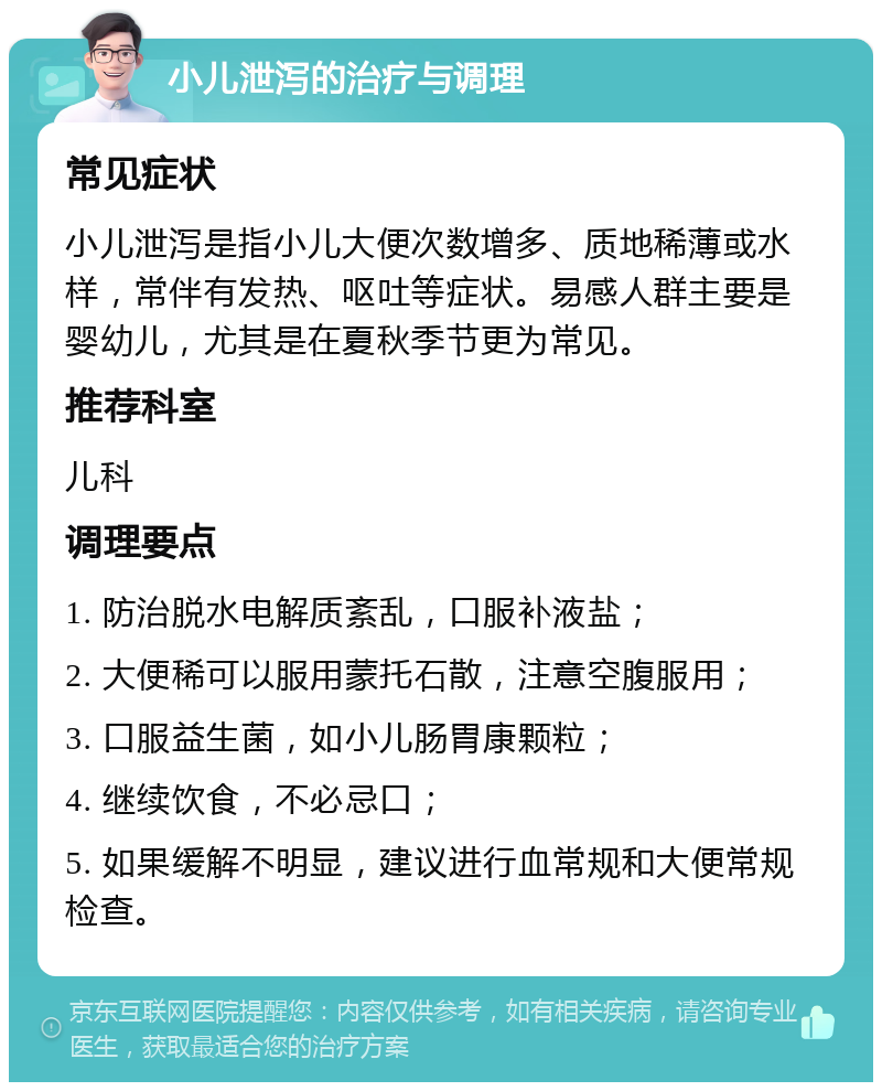 小儿泄泻的治疗与调理 常见症状 小儿泄泻是指小儿大便次数增多、质地稀薄或水样，常伴有发热、呕吐等症状。易感人群主要是婴幼儿，尤其是在夏秋季节更为常见。 推荐科室 儿科 调理要点 1. 防治脱水电解质紊乱，口服补液盐； 2. 大便稀可以服用蒙托石散，注意空腹服用； 3. 口服益生菌，如小儿肠胃康颗粒； 4. 继续饮食，不必忌口； 5. 如果缓解不明显，建议进行血常规和大便常规检查。