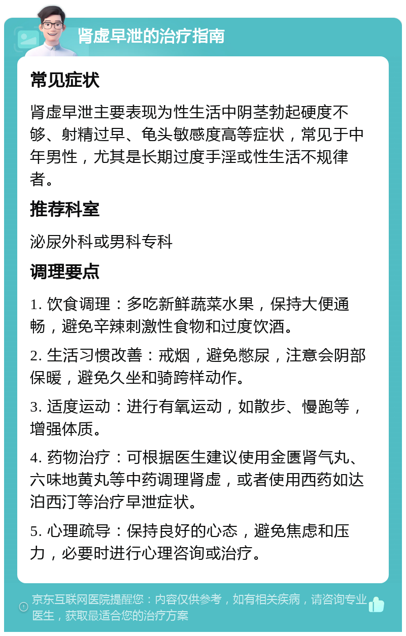 肾虚早泄的治疗指南 常见症状 肾虚早泄主要表现为性生活中阴茎勃起硬度不够、射精过早、龟头敏感度高等症状，常见于中年男性，尤其是长期过度手淫或性生活不规律者。 推荐科室 泌尿外科或男科专科 调理要点 1. 饮食调理：多吃新鲜蔬菜水果，保持大便通畅，避免辛辣刺激性食物和过度饮酒。 2. 生活习惯改善：戒烟，避免憋尿，注意会阴部保暖，避免久坐和骑跨样动作。 3. 适度运动：进行有氧运动，如散步、慢跑等，增强体质。 4. 药物治疗：可根据医生建议使用金匮肾气丸、六味地黄丸等中药调理肾虚，或者使用西药如达泊西汀等治疗早泄症状。 5. 心理疏导：保持良好的心态，避免焦虑和压力，必要时进行心理咨询或治疗。