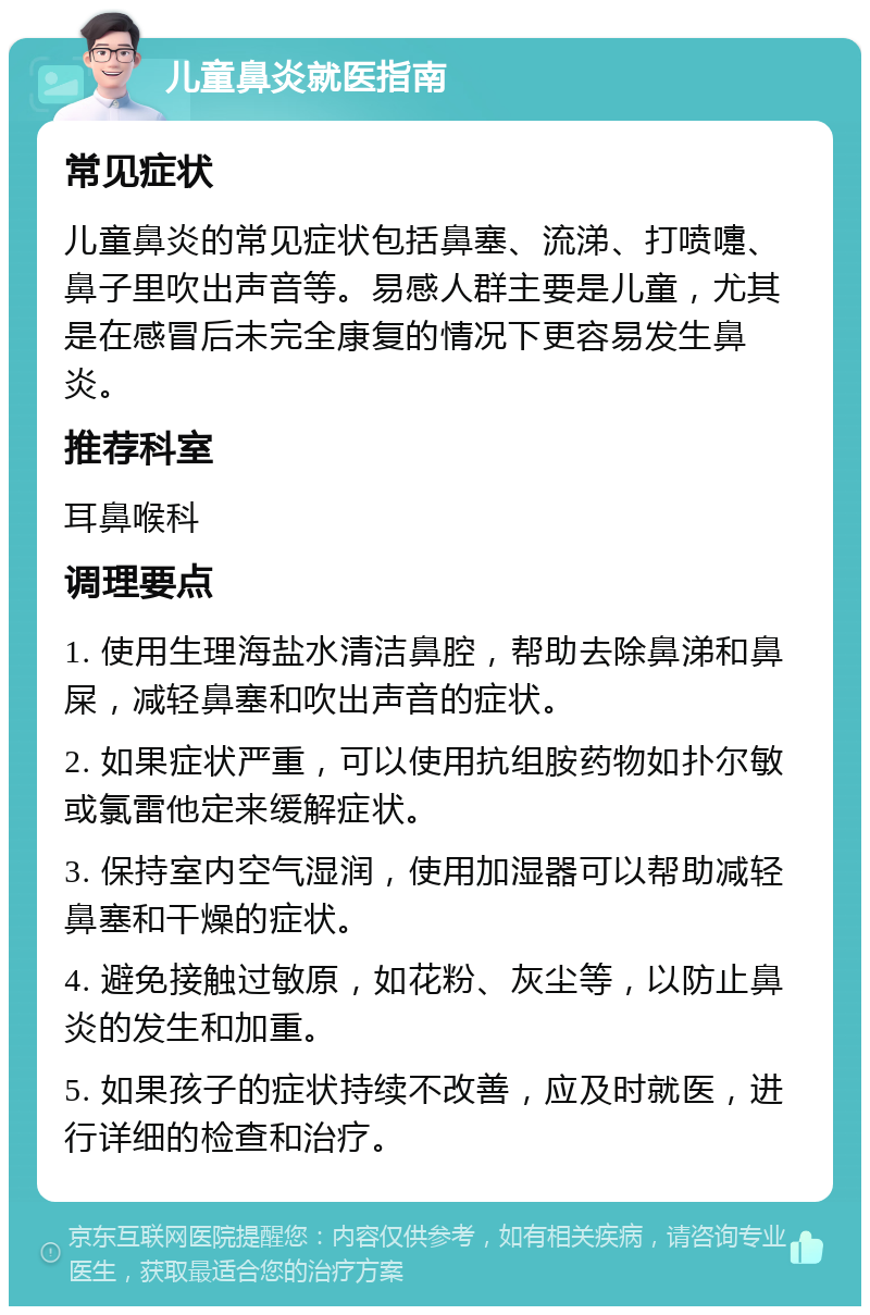 儿童鼻炎就医指南 常见症状 儿童鼻炎的常见症状包括鼻塞、流涕、打喷嚏、鼻子里吹出声音等。易感人群主要是儿童，尤其是在感冒后未完全康复的情况下更容易发生鼻炎。 推荐科室 耳鼻喉科 调理要点 1. 使用生理海盐水清洁鼻腔，帮助去除鼻涕和鼻屎，减轻鼻塞和吹出声音的症状。 2. 如果症状严重，可以使用抗组胺药物如扑尔敏或氯雷他定来缓解症状。 3. 保持室内空气湿润，使用加湿器可以帮助减轻鼻塞和干燥的症状。 4. 避免接触过敏原，如花粉、灰尘等，以防止鼻炎的发生和加重。 5. 如果孩子的症状持续不改善，应及时就医，进行详细的检查和治疗。